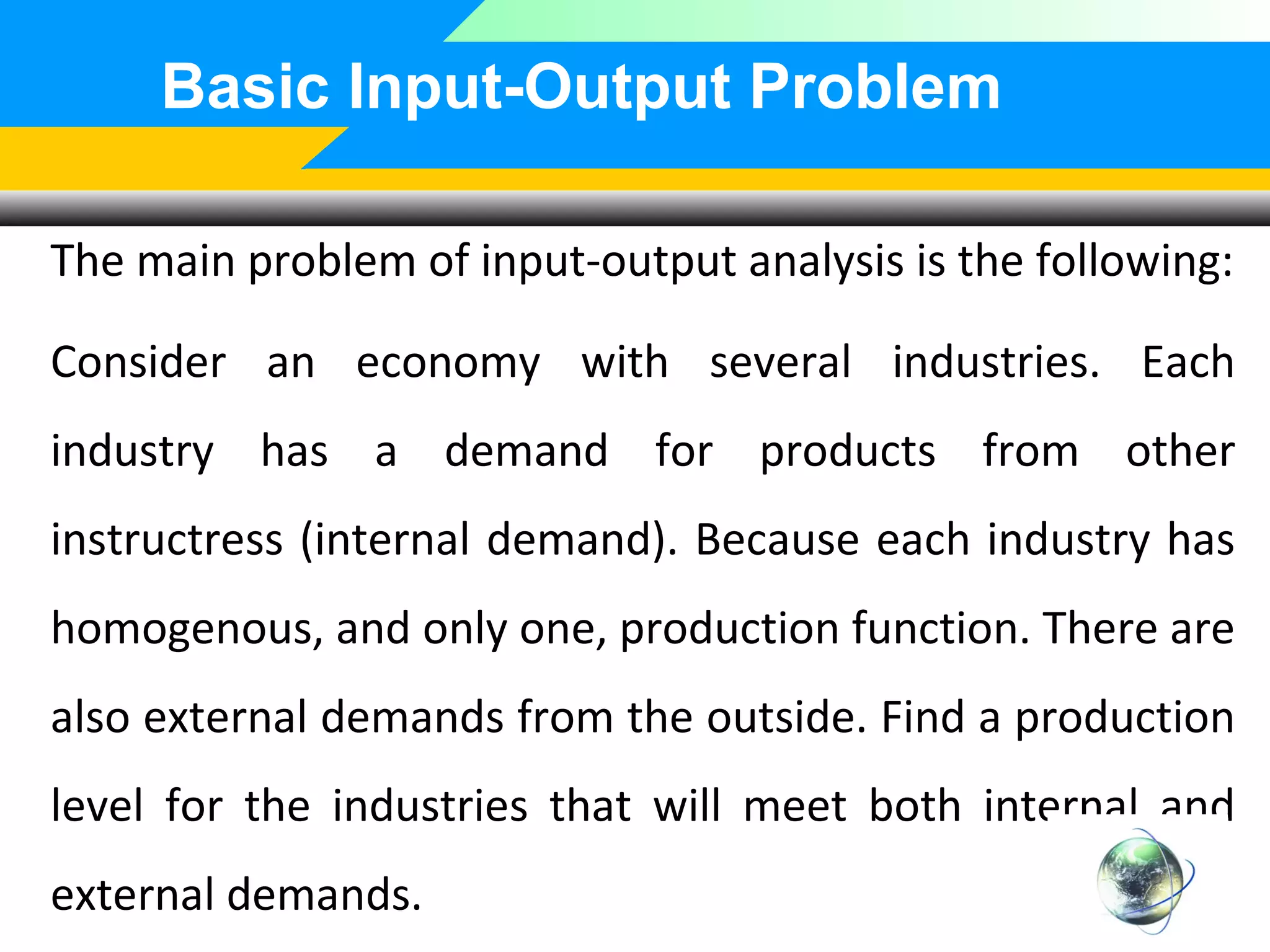 Basic Input-Output Problem
The main problem of input-output analysis is the following:
Consider an economy with several industries. Each
industry has a demand for products from other
instructress (internal demand). Because each industry has
homogenous, and only one, production function. There are
also external demands from the outside. Find a production
level for the industries that will meet both internal and
external demands.

 