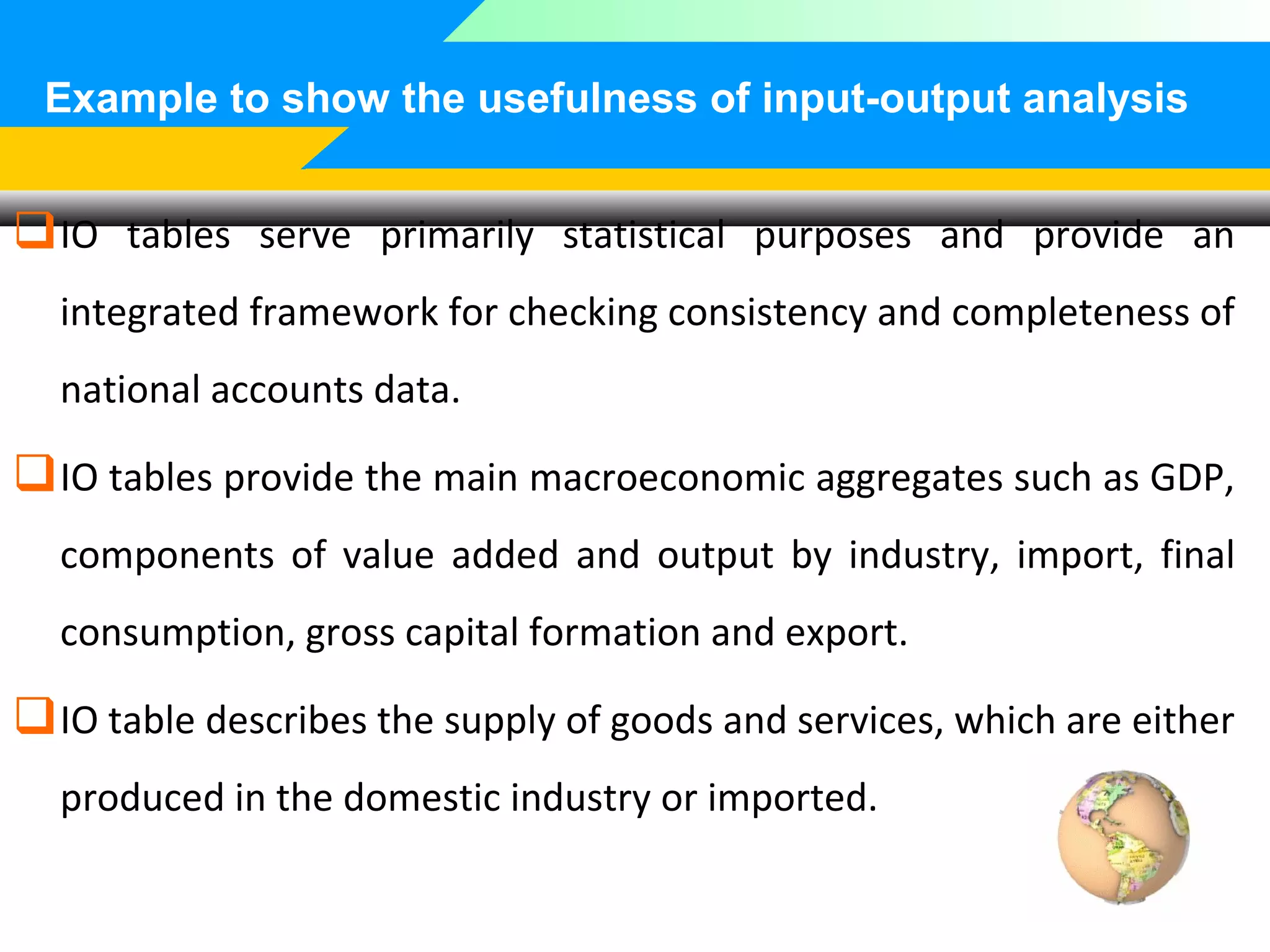 Example to show the usefulness of input-output analysis

 IO tables serve primarily statistical purposes and provide an
integrated framework for checking consistency and completeness of
national accounts data.

 IO tables provide the main macroeconomic aggregates such as GDP,
components of value added and output by industry, import, final
consumption, gross capital formation and export.

 IO table describes the supply of goods and services, which are either
produced in the domestic industry or imported.

 
