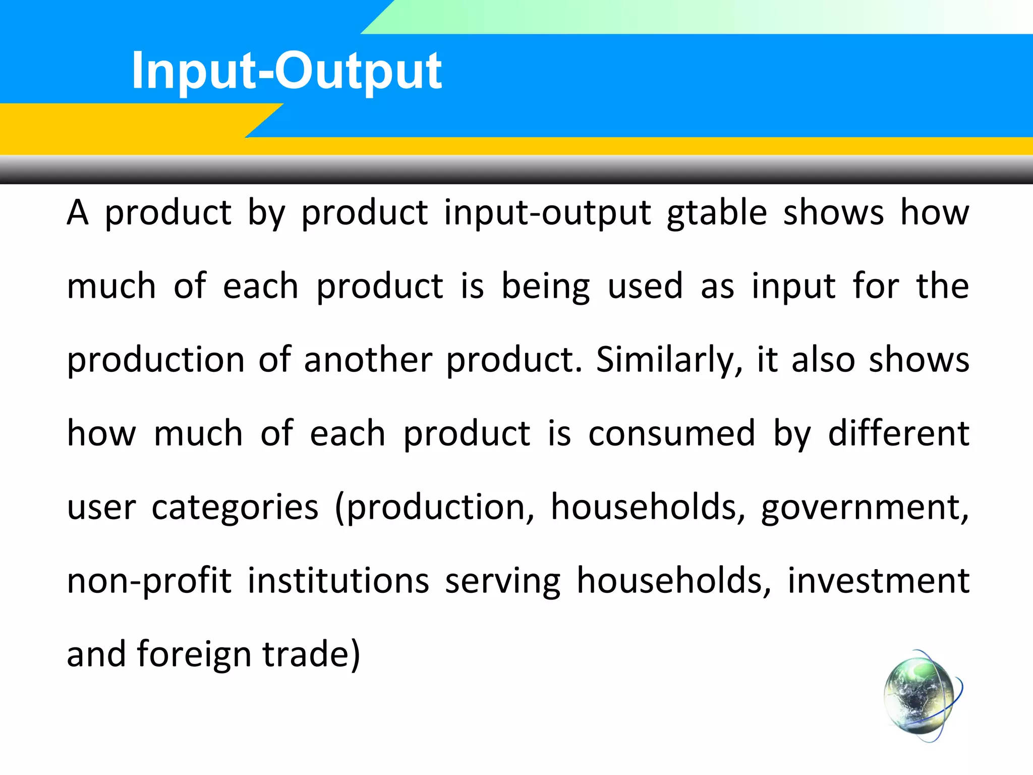 Input-Output
A product by product input-output gtable shows how
much of each product is being used as input for the
production of another product. Similarly, it also shows
how much of each product is consumed by different
user categories (production, households, government,
non-profit institutions serving households, investment
and foreign trade)

 