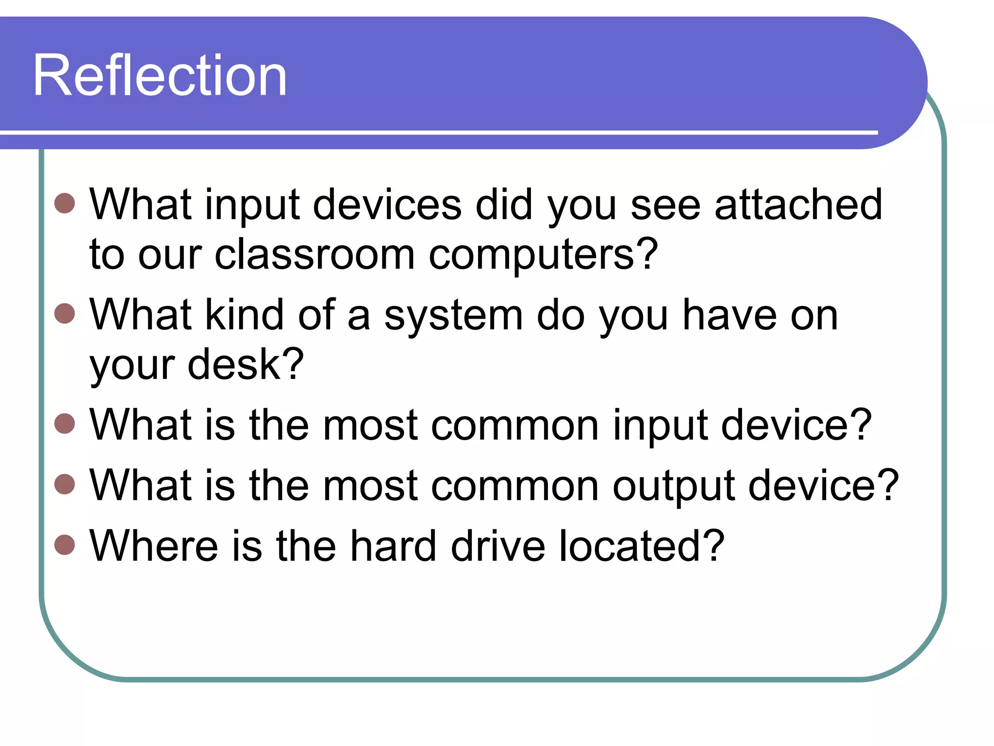 Reflection What input devices did you see attached to our classroom computers? What kind of a system do you have on your desk? What is the most common input device? What is the most common output device? Where is the hard drive located?