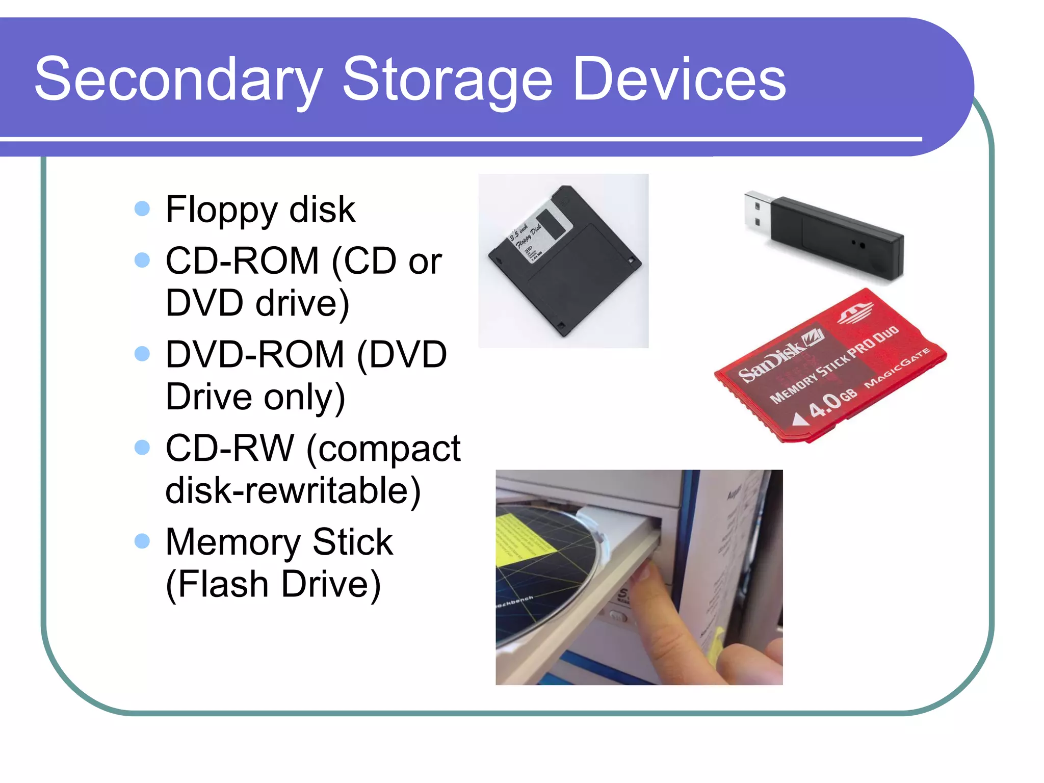 Secondary Storage Devices Floppy disk CD-ROM (CD or DVD drive) DVD-ROM (DVD Drive only) CD-RW (compact disk-rewritable) Memory Stick (Flash Drive)
