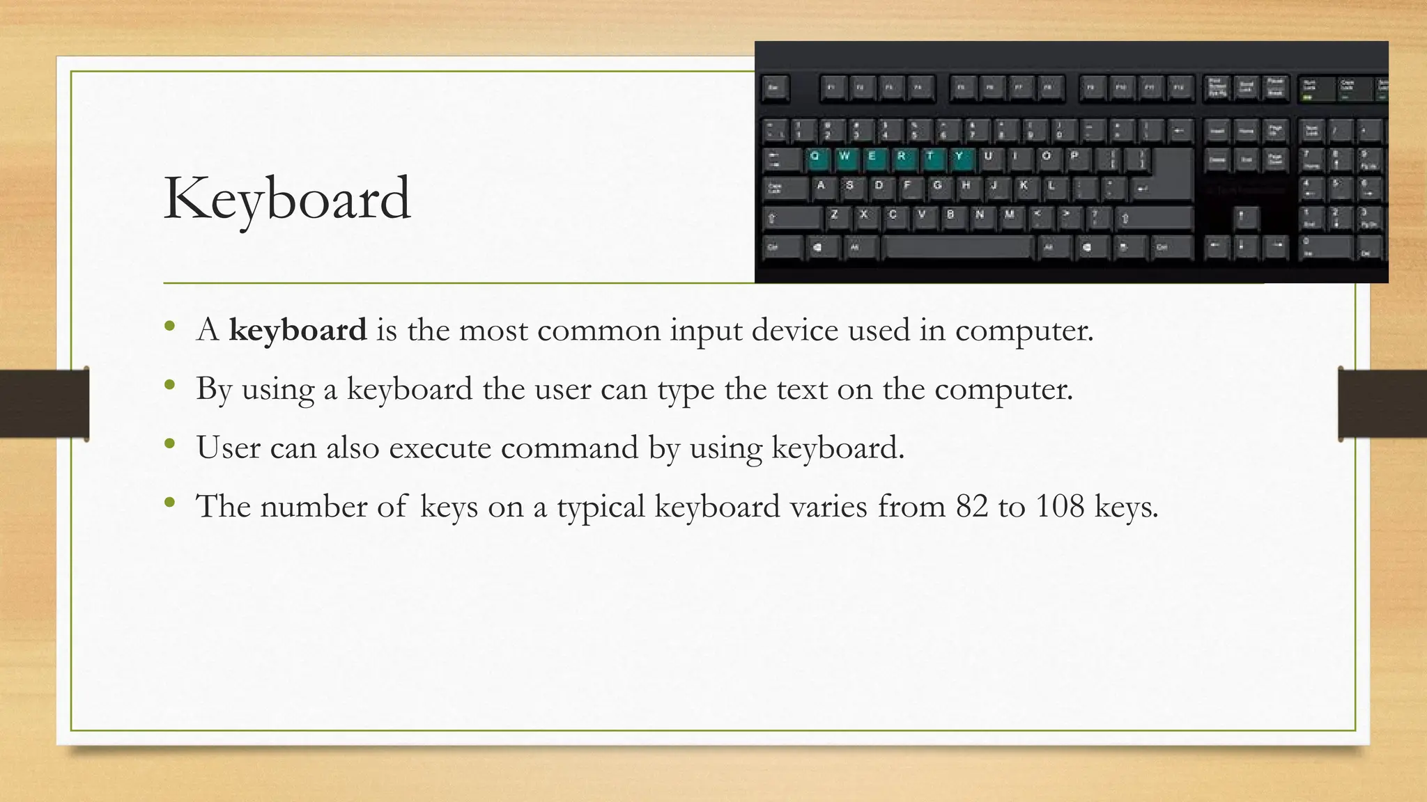 Keyboard
• A keyboard is the most common input device used in computer.
• By using a keyboard the user can type the text on the computer.
• User can also execute command by using keyboard.
• The number of keys on a typical keyboard varies from 82 to 108 keys.
 