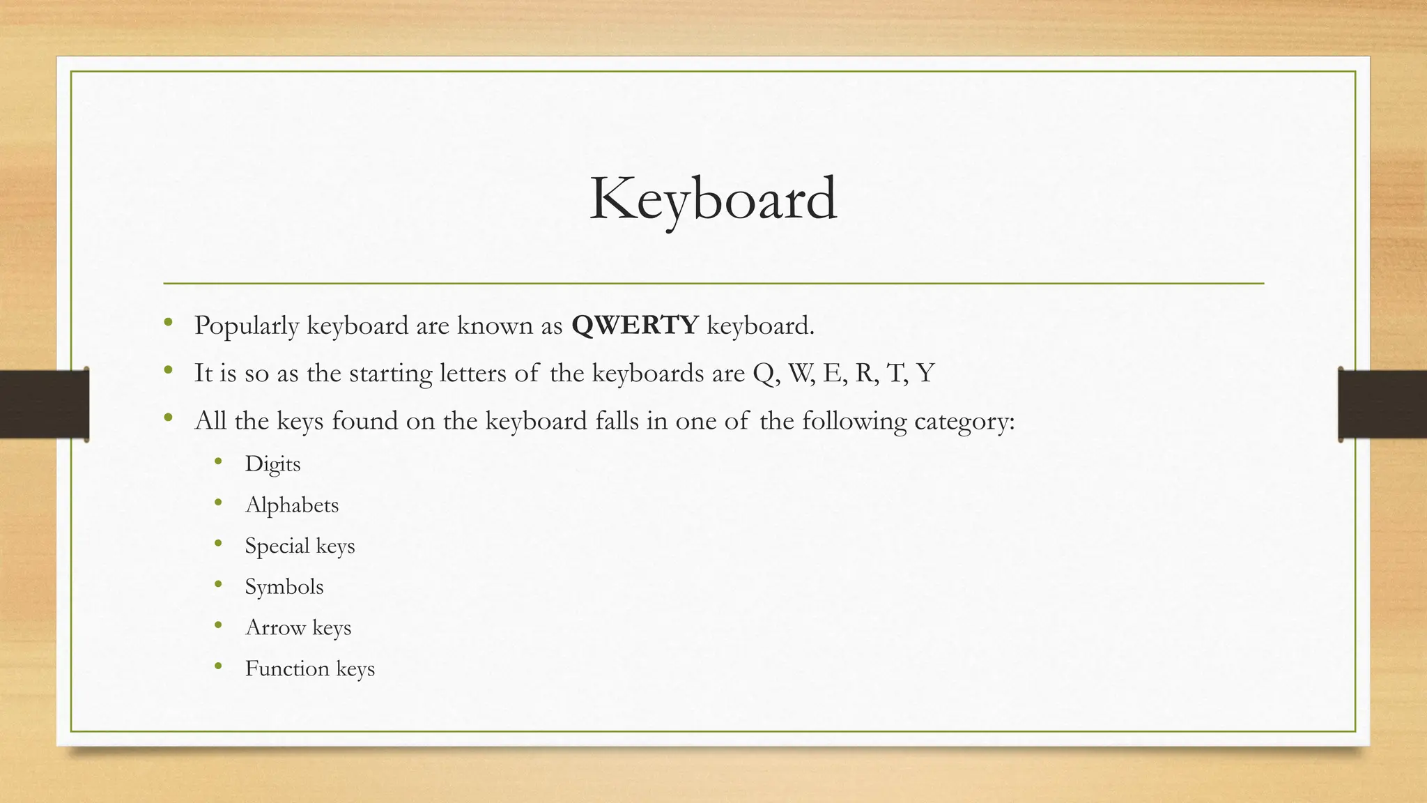 Keyboard
• Popularly keyboard are known as QWERTY keyboard.
• It is so as the starting letters of the keyboards are Q, W, E, R, T, Y
• All the keys found on the keyboard falls in one of the following category:
• Digits
• Alphabets
• Special keys
• Symbols
• Arrow keys
• Function keys
 