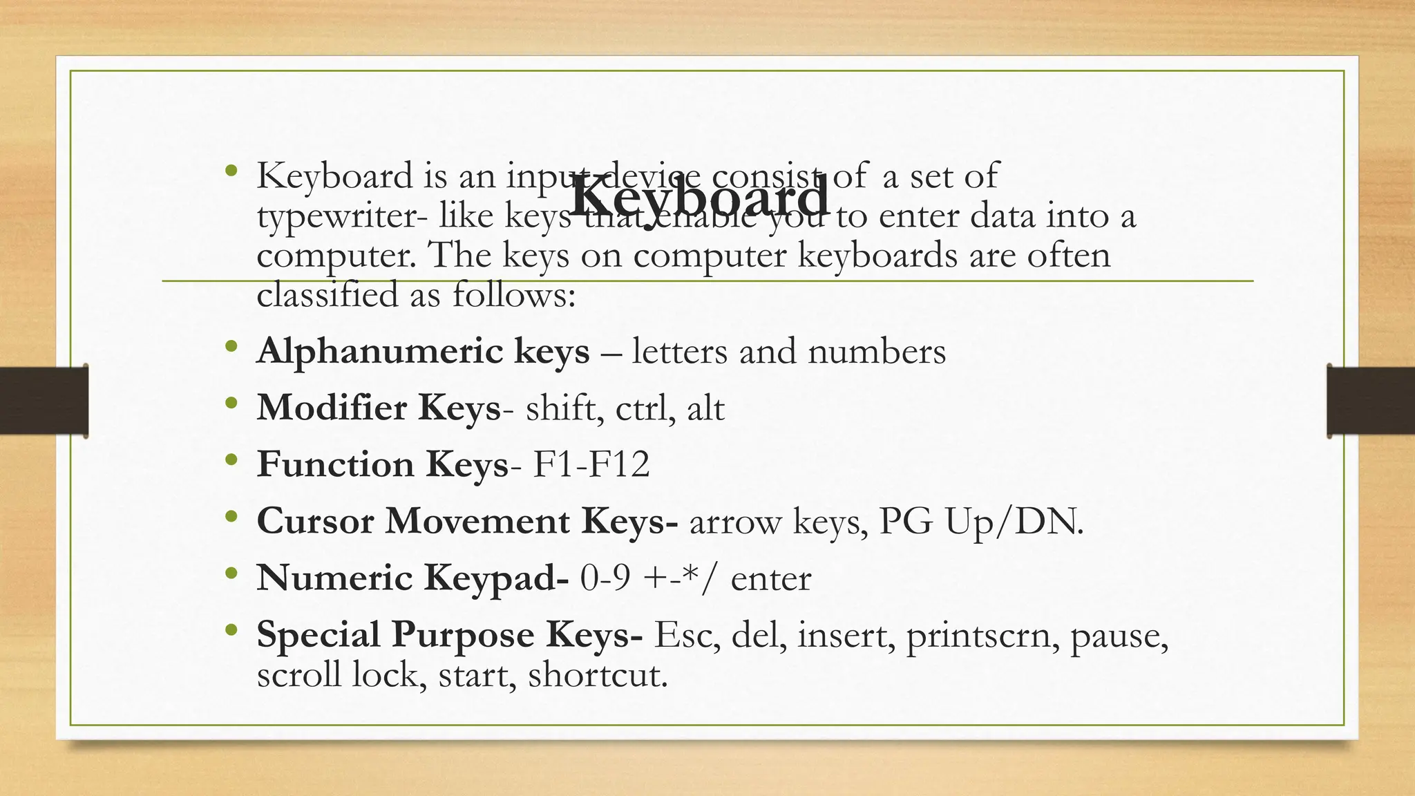 Keyboard
• Keyboard is an input device consist of a set of
typewriter- like keys that enable you to enter data into a
computer. The keys on computer keyboards are often
classified as follows:
• Alphanumeric keys – letters and numbers
• Modifier Keys- shift, ctrl, alt
• Function Keys- F1-F12
• Cursor Movement Keys- arrow keys, PG Up/DN.
• Numeric Keypad- 0-9 +-*/ enter
• Special Purpose Keys- Esc, del, insert, printscrn, pause,
scroll lock, start, shortcut.
 