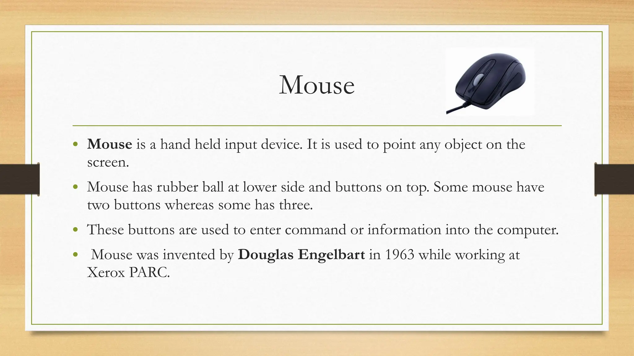 Mouse
• Mouse is a hand held input device. It is used to point any object on the
screen.
• Mouse has rubber ball at lower side and buttons on top. Some mouse have
two buttons whereas some has three.
• These buttons are used to enter command or information into the computer.
• Mouse was invented by Douglas Engelbart in 1963 while working at
Xerox PARC.
 