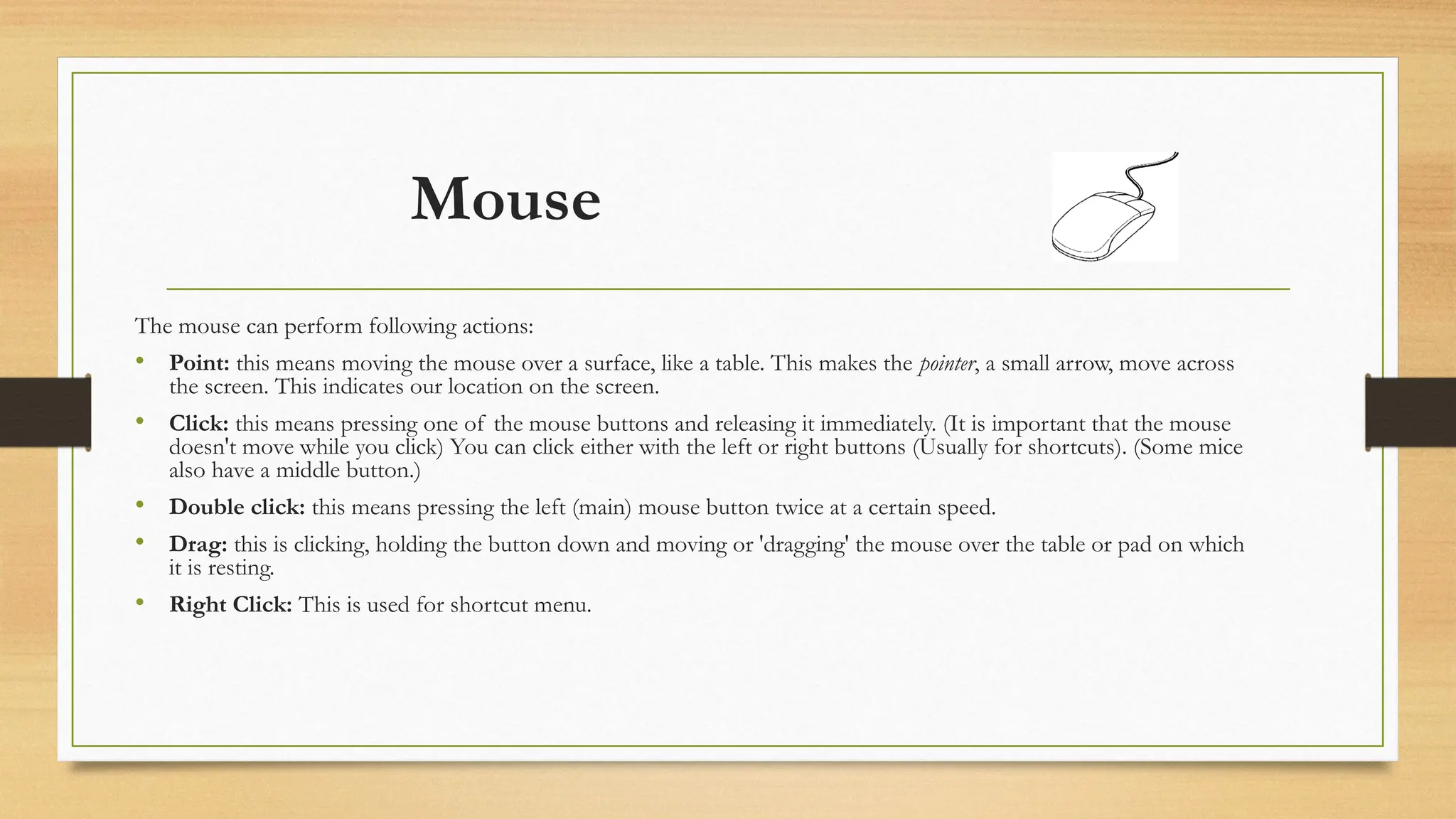 Mouse
The mouse can perform following actions:
• Point: this means moving the mouse over a surface, like a table. This makes the pointer, a small arrow, move across
the screen. This indicates our location on the screen.
• Click: this means pressing one of the mouse buttons and releasing it immediately. (It is important that the mouse
doesn't move while you click) You can click either with the left or right buttons (Usually for shortcuts). (Some mice
also have a middle button.)
• Double click: this means pressing the left (main) mouse button twice at a certain speed.
• Drag: this is clicking, holding the button down and moving or 'dragging' the mouse over the table or pad on which
it is resting.
• Right Click: This is used for shortcut menu.
 