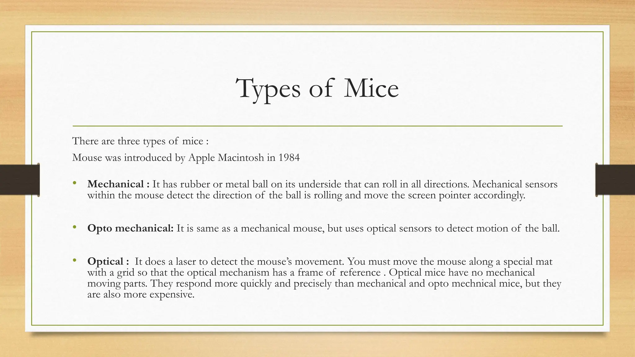 Types of Mice
There are three types of mice :
Mouse was introduced by Apple Macintosh in 1984
• Mechanical : It has rubber or metal ball on its underside that can roll in all directions. Mechanical sensors
within the mouse detect the direction of the ball is rolling and move the screen pointer accordingly.
• Opto mechanical: It is same as a mechanical mouse, but uses optical sensors to detect motion of the ball.
• Optical : It does a laser to detect the mouse’s movement. You must move the mouse along a special mat
with a grid so that the optical mechanism has a frame of reference . Optical mice have no mechanical
moving parts. They respond more quickly and precisely than mechanical and opto mechnical mice, but they
are also more expensive.
 