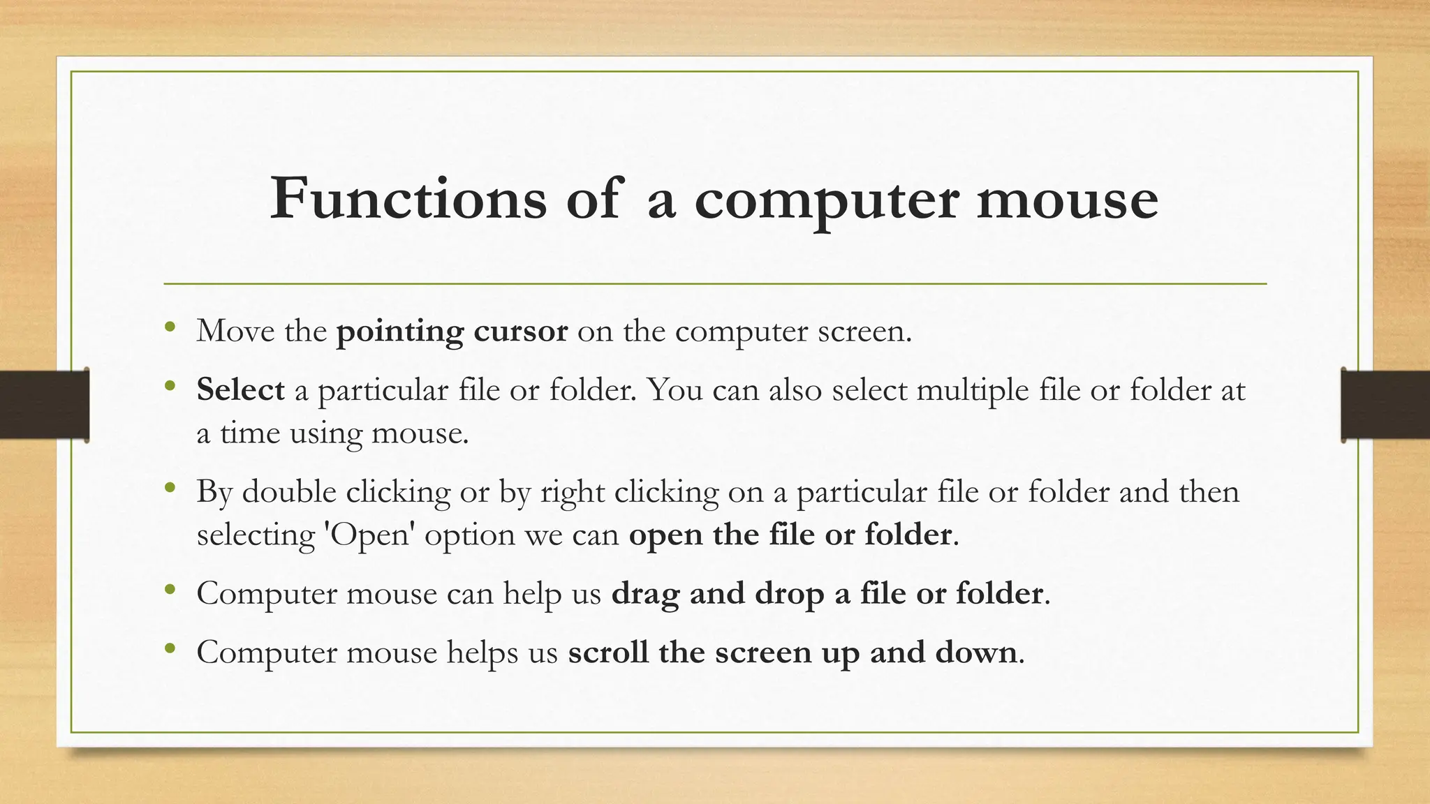 Functions of a computer mouse
• Move the pointing cursor on the computer screen.
• Select a particular file or folder. You can also select multiple file or folder at
a time using mouse.
• By double clicking or by right clicking on a particular file or folder and then
selecting 'Open' option we can open the file or folder.
• Computer mouse can help us drag and drop a file or folder.
• Computer mouse helps us scroll the screen up and down.
 