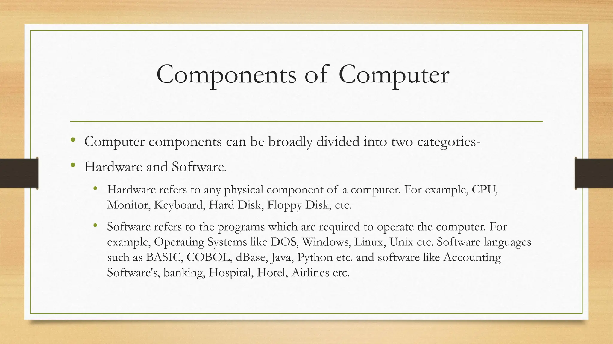 Components of Computer
• Computer components can be broadly divided into two categories-
• Hardware and Software.
• Hardware refers to any physical component of a computer. For example, CPU,
Monitor, Keyboard, Hard Disk, Floppy Disk, etc.
• Software refers to the programs which are required to operate the computer. For
example, Operating Systems like DOS, Windows, Linux, Unix etc. Software languages
such as BASIC, COBOL, dBase, Java, Python etc. and software like Accounting
Software's, banking, Hospital, Hotel, Airlines etc.
 