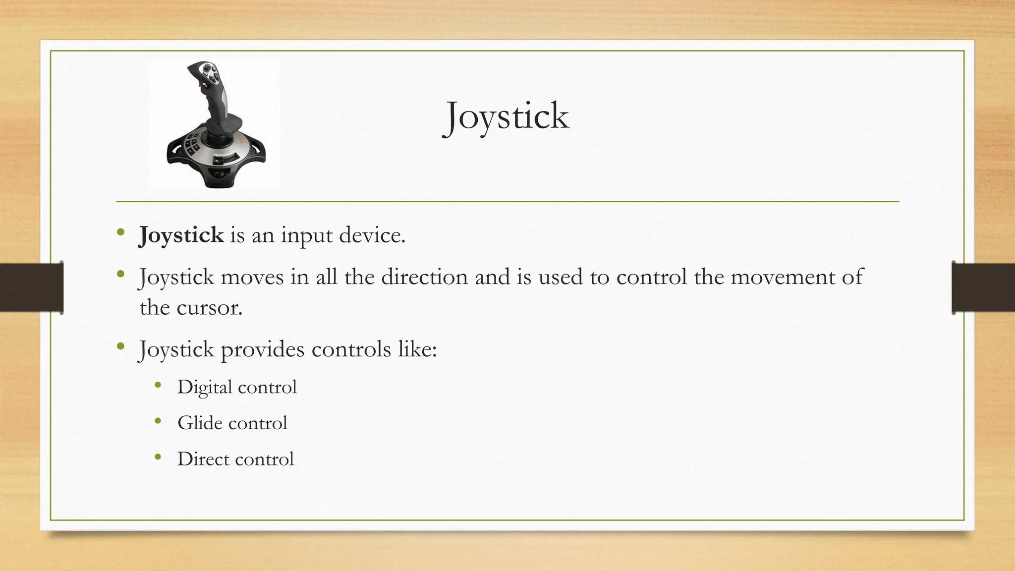 Joystick
• Joystick is an input device.
• Joystick moves in all the direction and is used to control the movement of
the cursor.
• Joystick provides controls like:
• Digital control
• Glide control
• Direct control
 