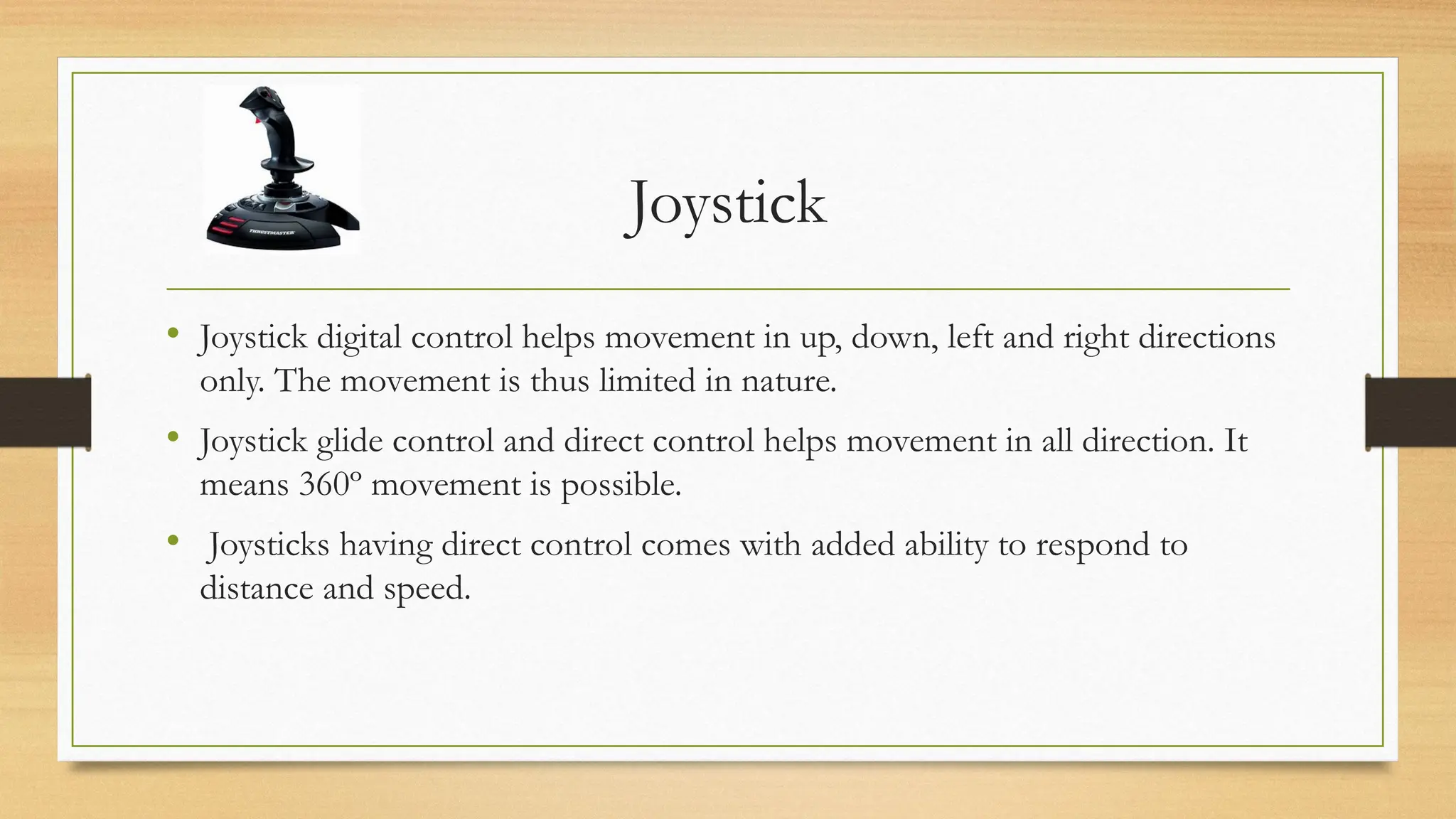 Joystick
• Joystick digital control helps movement in up, down, left and right directions
only. The movement is thus limited in nature.
• Joystick glide control and direct control helps movement in all direction. It
means 360º movement is possible.
• Joysticks having direct control comes with added ability to respond to
distance and speed.
 