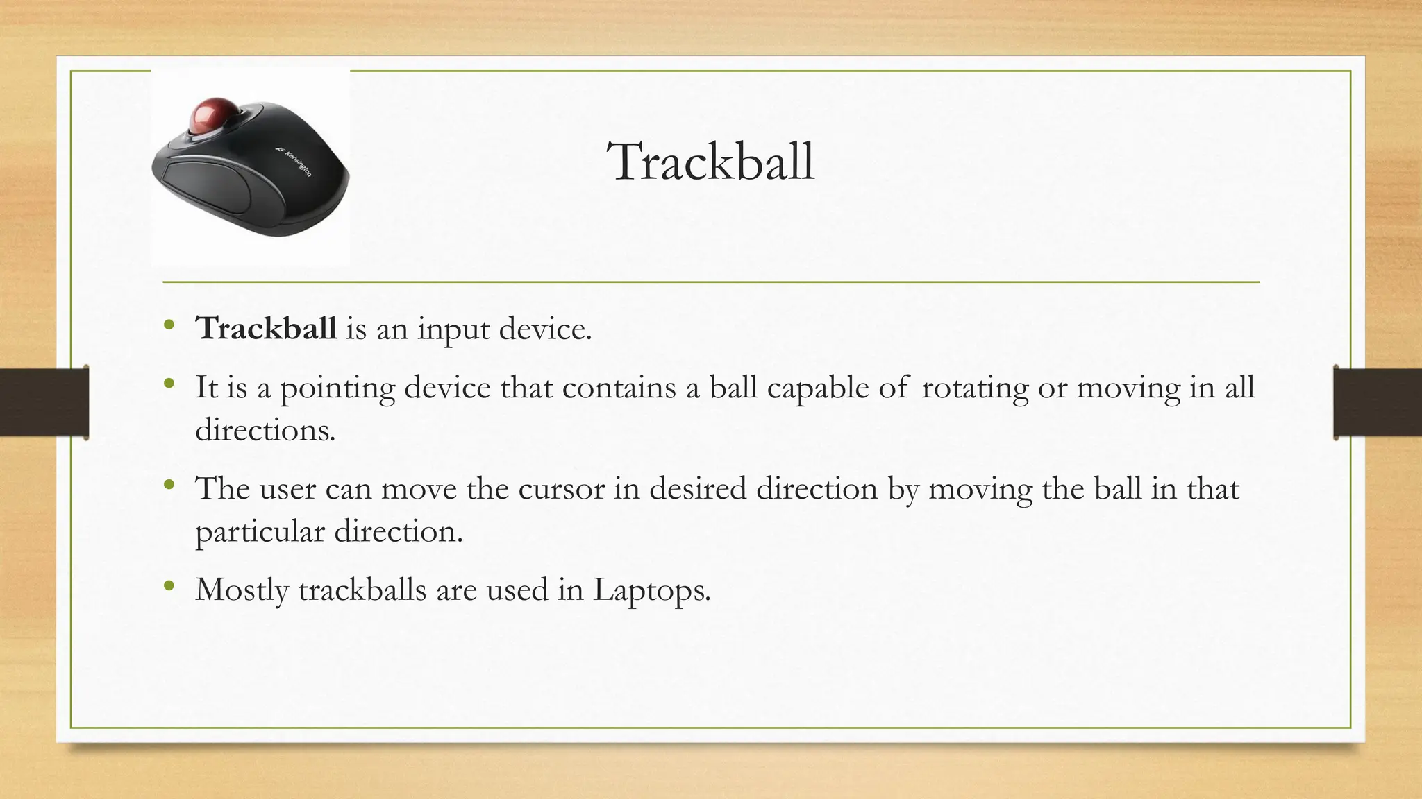 Trackball
• Trackball is an input device.
• It is a pointing device that contains a ball capable of rotating or moving in all
directions.
• The user can move the cursor in desired direction by moving the ball in that
particular direction.
• Mostly trackballs are used in Laptops.
 