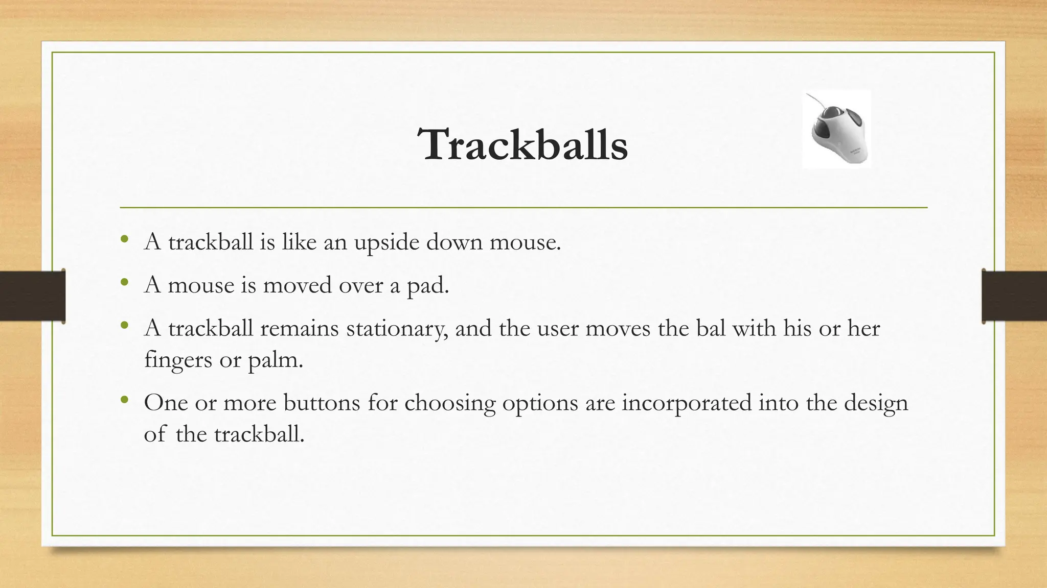 Trackballs
• A trackball is like an upside down mouse.
• A mouse is moved over a pad.
• A trackball remains stationary, and the user moves the bal with his or her
fingers or palm.
• One or more buttons for choosing options are incorporated into the design
of the trackball.
 