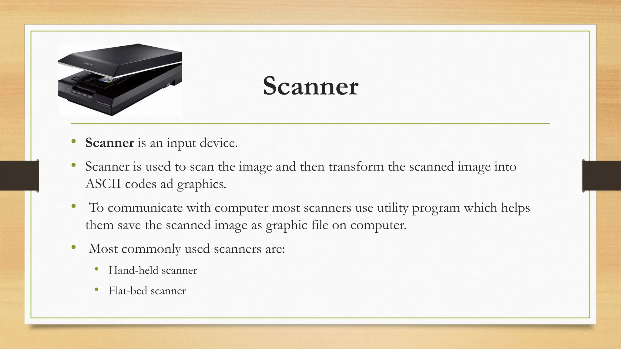 Scanner
• Scanner is an input device.
• Scanner is used to scan the image and then transform the scanned image into
ASCII codes ad graphics.
• To communicate with computer most scanners use utility program which helps
them save the scanned image as graphic file on computer.
• Most commonly used scanners are:
• Hand-held scanner
• Flat-bed scanner
 