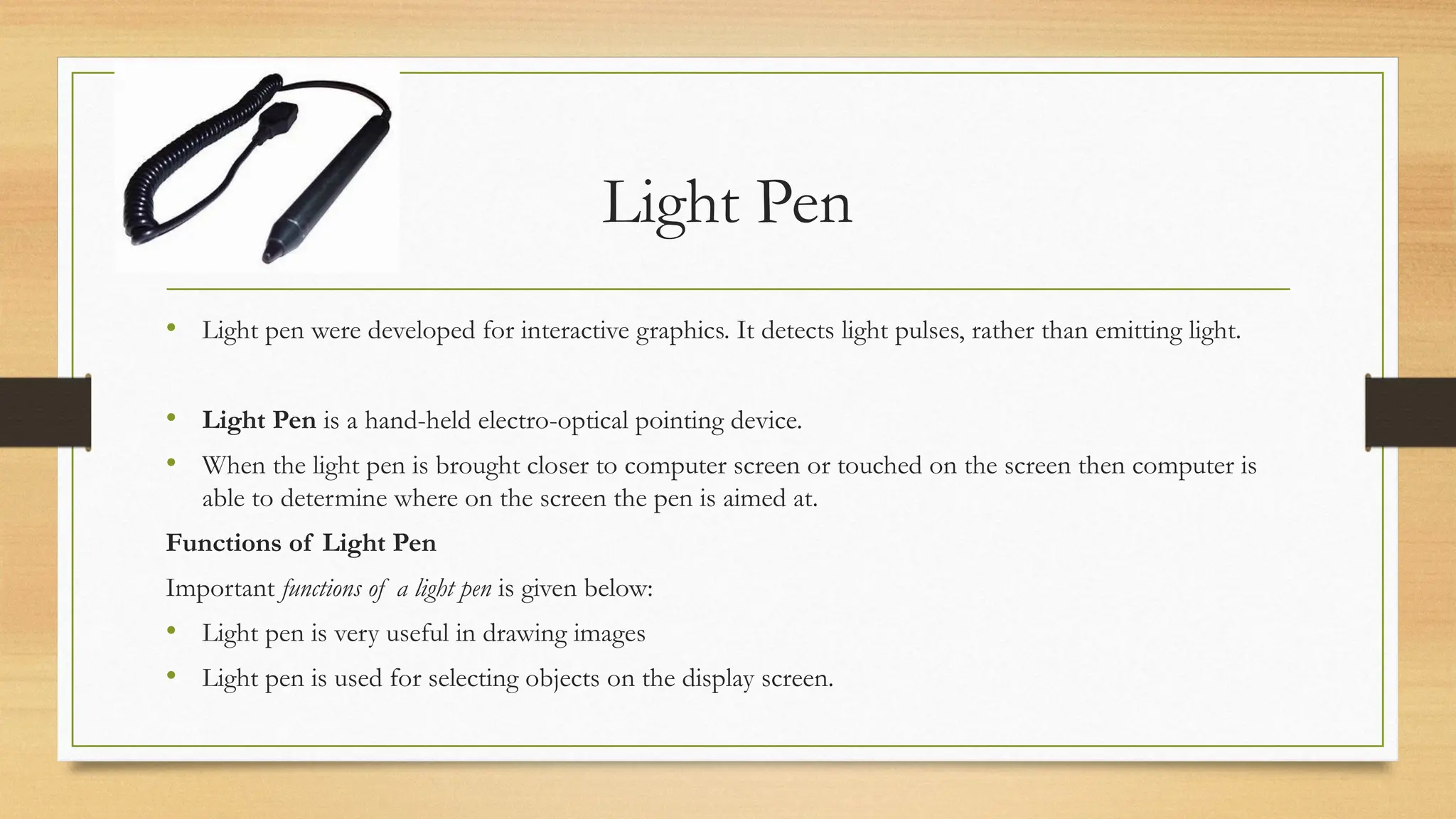 Light Pen
• Light pen were developed for interactive graphics. It detects light pulses, rather than emitting light.
• Light Pen is a hand-held electro-optical pointing device.
• When the light pen is brought closer to computer screen or touched on the screen then computer is
able to determine where on the screen the pen is aimed at.
Functions of Light Pen
Important functions of a light pen is given below:
• Light pen is very useful in drawing images
• Light pen is used for selecting objects on the display screen.
 