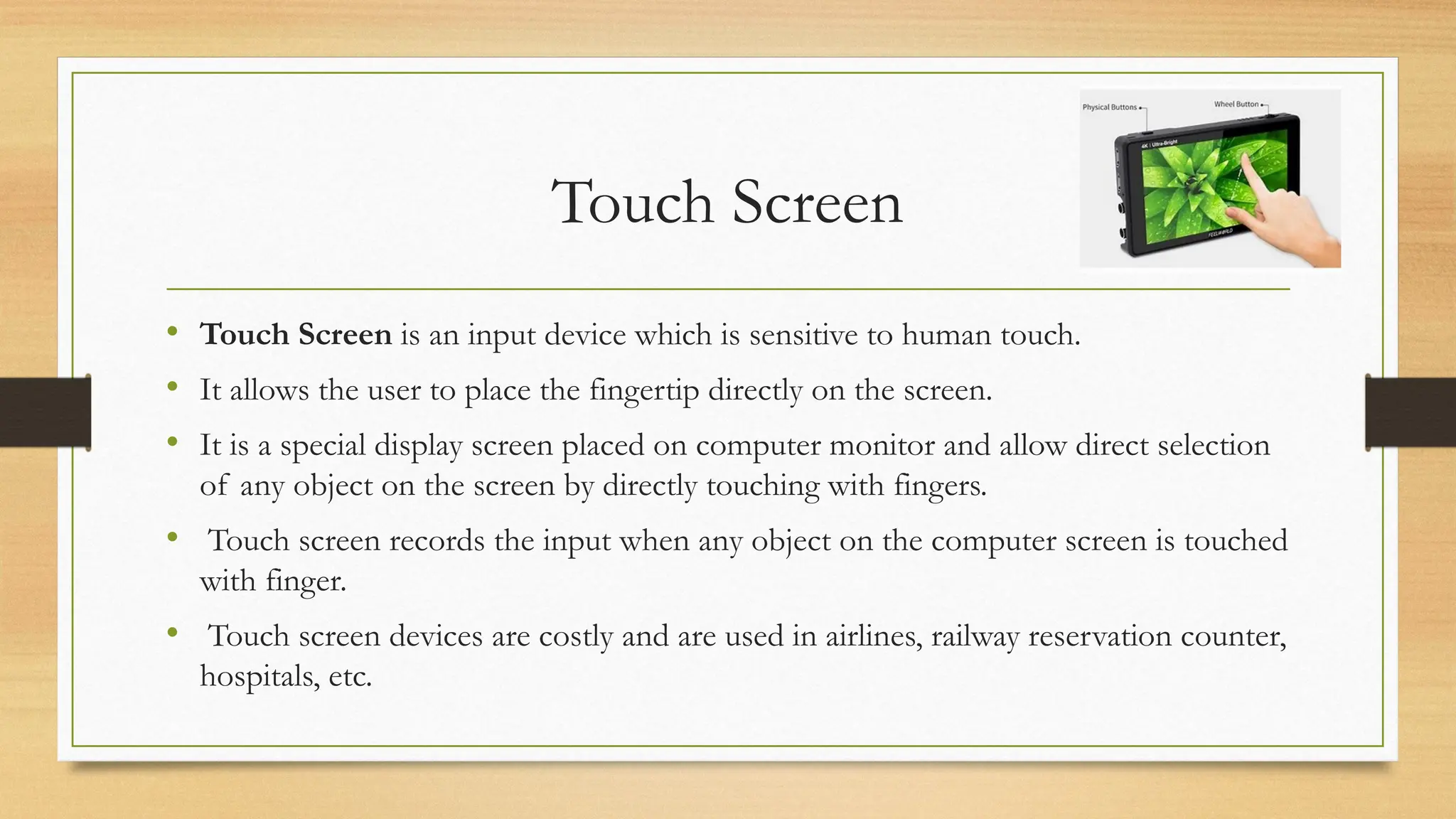 Touch Screen
• Touch Screen is an input device which is sensitive to human touch.
• It allows the user to place the fingertip directly on the screen.
• It is a special display screen placed on computer monitor and allow direct selection
of any object on the screen by directly touching with fingers.
• Touch screen records the input when any object on the computer screen is touched
with finger.
• Touch screen devices are costly and are used in airlines, railway reservation counter,
hospitals, etc.
 