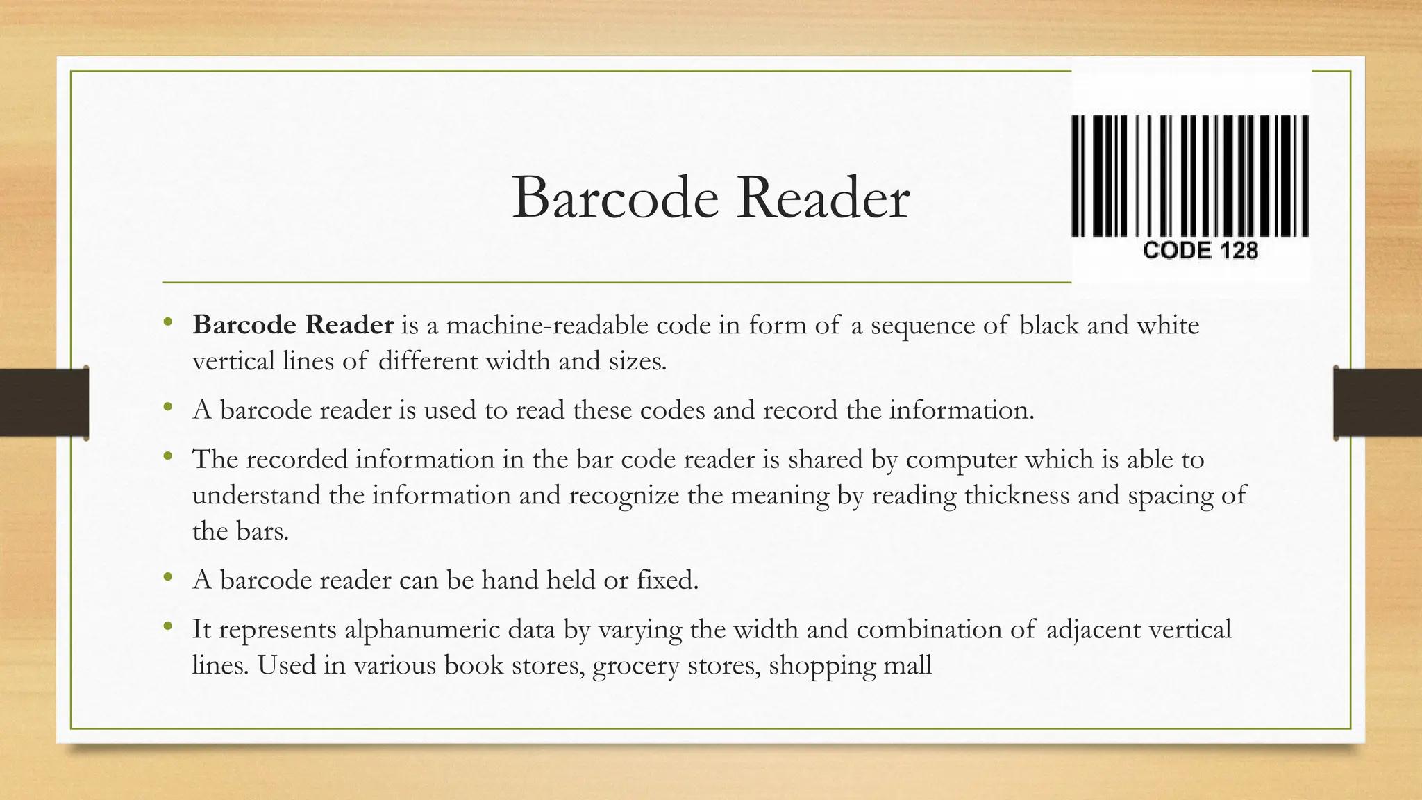 Barcode Reader
• Barcode Reader is a machine-readable code in form of a sequence of black and white
vertical lines of different width and sizes.
• A barcode reader is used to read these codes and record the information.
• The recorded information in the bar code reader is shared by computer which is able to
understand the information and recognize the meaning by reading thickness and spacing of
the bars.
• A barcode reader can be hand held or fixed.
• It represents alphanumeric data by varying the width and combination of adjacent vertical
lines. Used in various book stores, grocery stores, shopping mall
 
