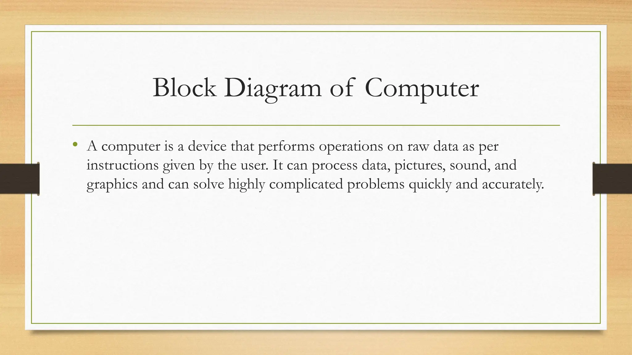 Block Diagram of Computer
• A computer is a device that performs operations on raw data as per
instructions given by the user. It can process data, pictures, sound, and
graphics and can solve highly complicated problems quickly and accurately.
 