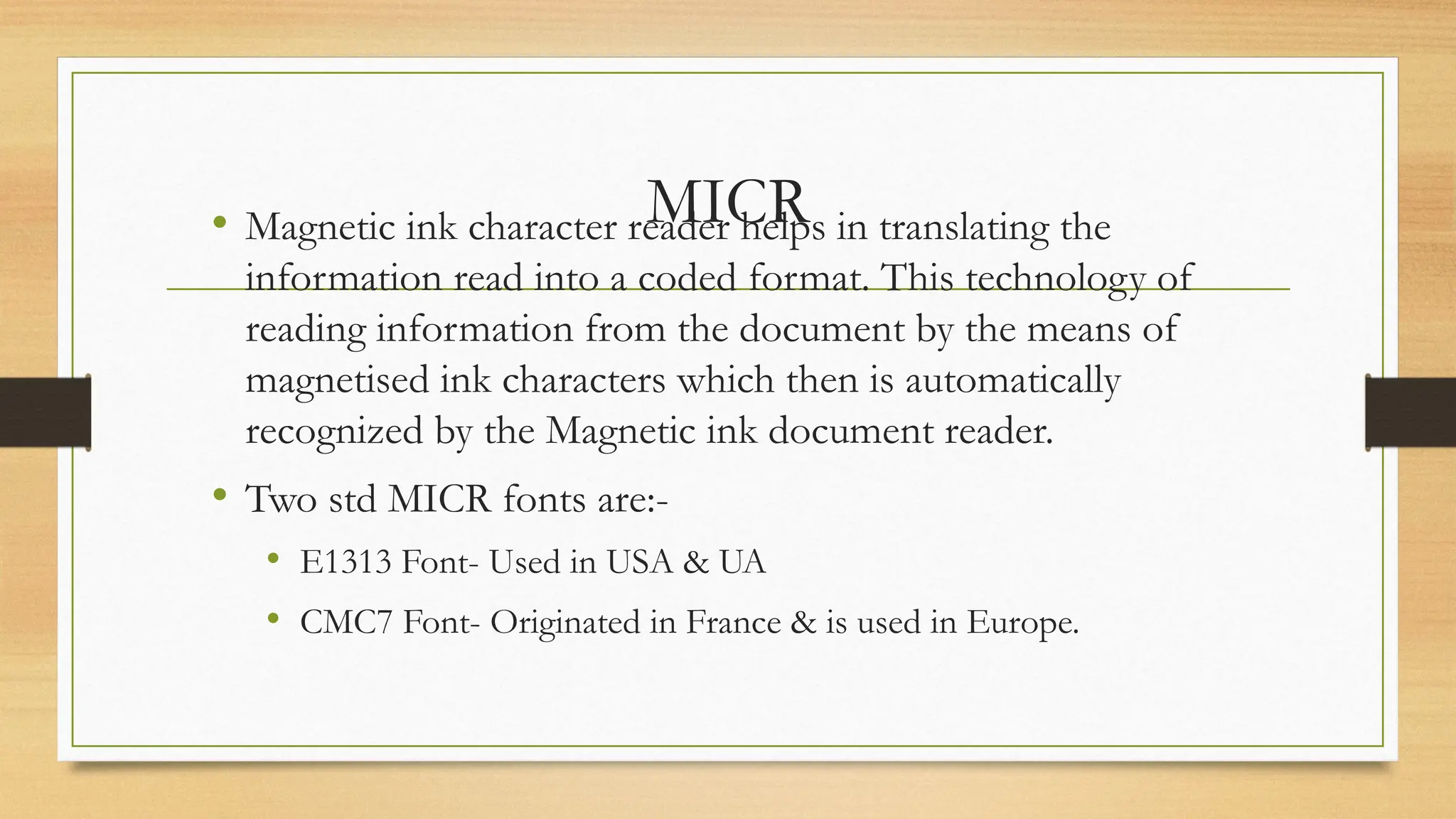 MICR
• Magnetic ink character reader helps in translating the
information read into a coded format. This technology of
reading information from the document by the means of
magnetised ink characters which then is automatically
recognized by the Magnetic ink document reader.
• Two std MICR fonts are:-
• E1313 Font- Used in USA & UA
• CMC7 Font- Originated in France & is used in Europe.
 