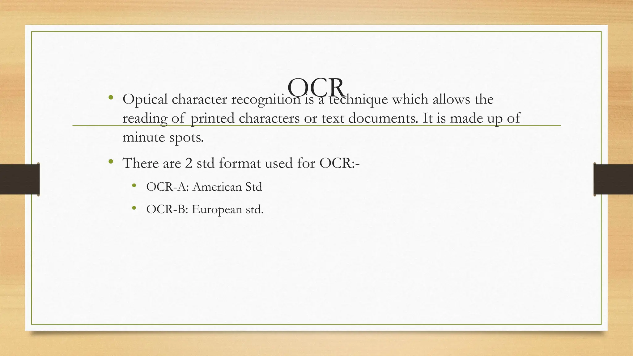 OCR
• Optical character recognition is a technique which allows the
reading of printed characters or text documents. It is made up of
minute spots.
• There are 2 std format used for OCR:-
• OCR-A: American Std
• OCR-B: European std.
 