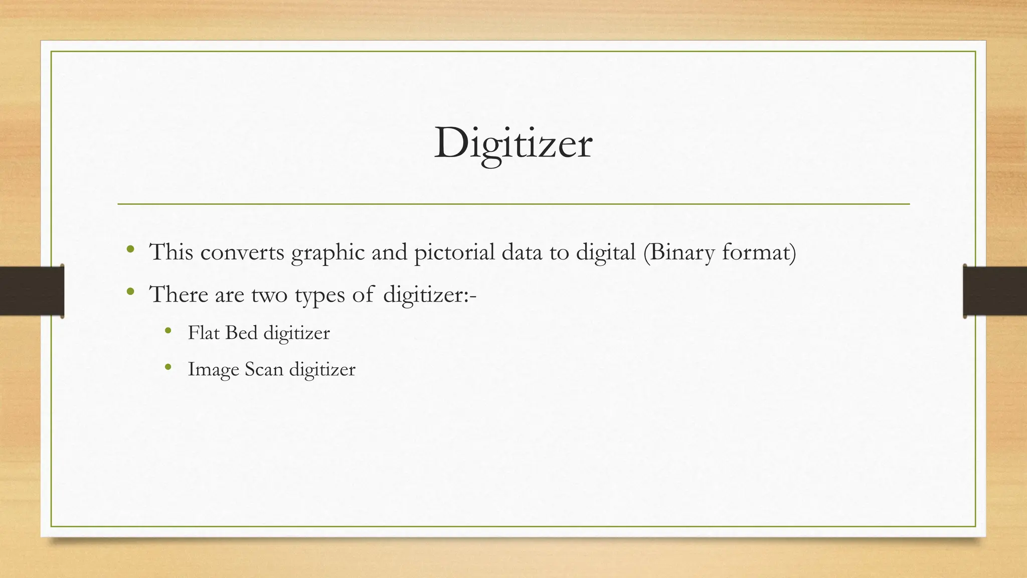 Digitizer
• This converts graphic and pictorial data to digital (Binary format)
• There are two types of digitizer:-
• Flat Bed digitizer
• Image Scan digitizer
 