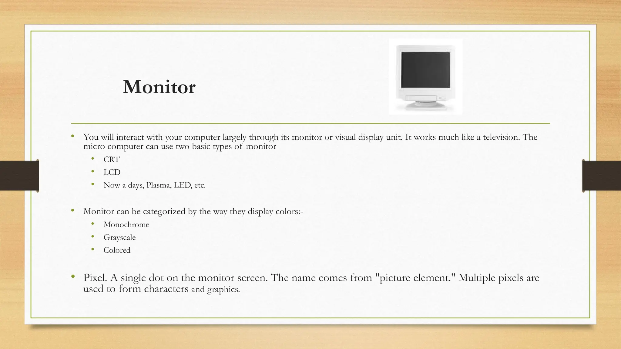 Monitor
• You will interact with your computer largely through its monitor or visual display unit. It works much like a television. The
micro computer can use two basic types of monitor
• CRT
• LCD
• Now a days, Plasma, LED, etc.
• Monitor can be categorized by the way they display colors:-
• Monochrome
• Grayscale
• Colored
• Pixel. A single dot on the monitor screen. The name comes from "picture element." Multiple pixels are
used to form characters and graphics.
 