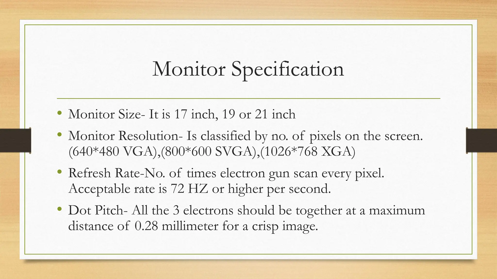 Monitor Specification
• Monitor Size- It is 17 inch, 19 or 21 inch
• Monitor Resolution- Is classified by no. of pixels on the screen.
(640*480 VGA),(800*600 SVGA),(1026*768 XGA)
• Refresh Rate-No. of times electron gun scan every pixel.
Acceptable rate is 72 HZ or higher per second.
• Dot Pitch- All the 3 electrons should be together at a maximum
distance of 0.28 millimeter for a crisp image.
 