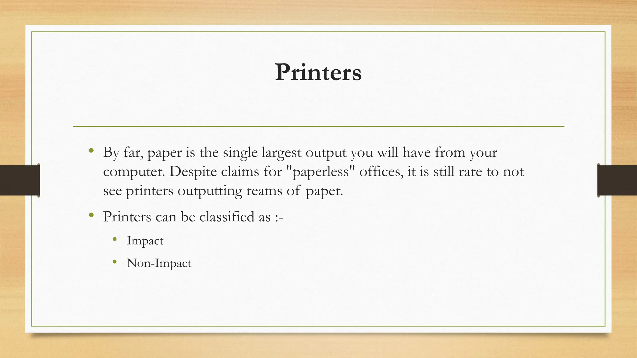 Printers
• By far, paper is the single largest output you will have from your
computer. Despite claims for "paperless" offices, it is still rare to not
see printers outputting reams of paper.
• Printers can be classified as :-
• Impact
• Non-Impact
 