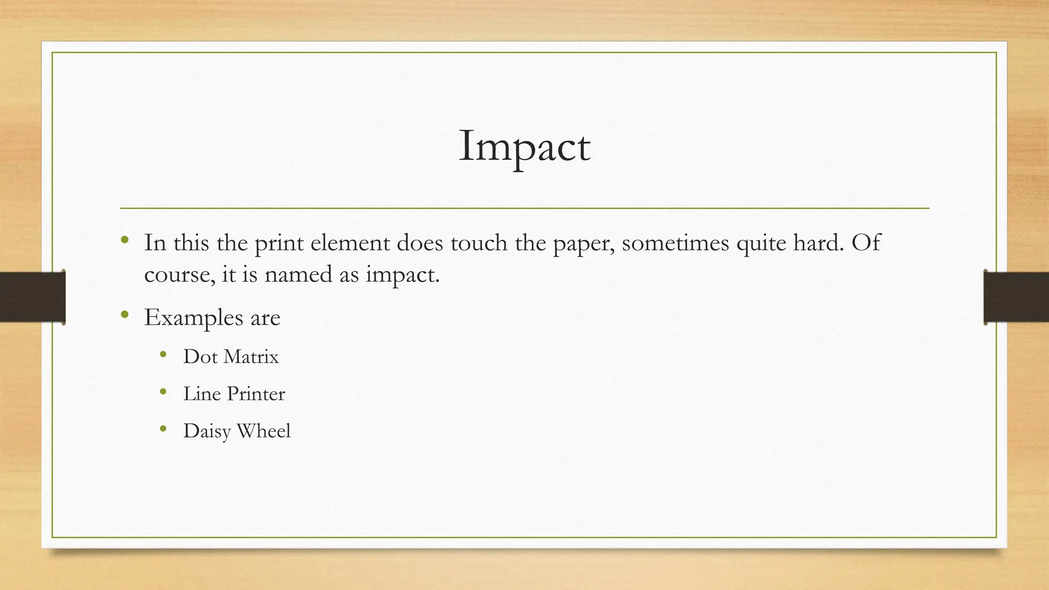 Impact
• In this the print element does touch the paper, sometimes quite hard. Of
course, it is named as impact.
• Examples are
• Dot Matrix
• Line Printer
• Daisy Wheel
 