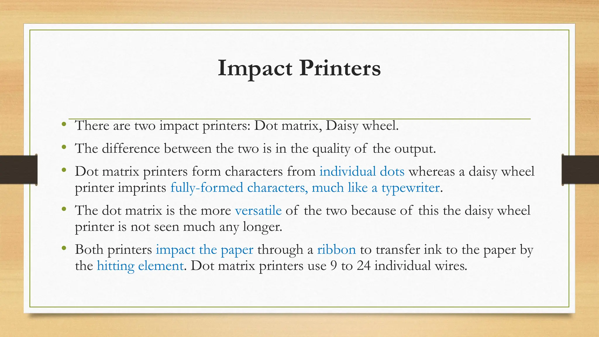 Impact Printers
• There are two impact printers: Dot matrix, Daisy wheel.
• The difference between the two is in the quality of the output.
• Dot matrix printers form characters from individual dots whereas a daisy wheel
printer imprints fully-formed characters, much like a typewriter.
• The dot matrix is the more versatile of the two because of this the daisy wheel
printer is not seen much any longer.
• Both printers impact the paper through a ribbon to transfer ink to the paper by
the hitting element. Dot matrix printers use 9 to 24 individual wires.
 