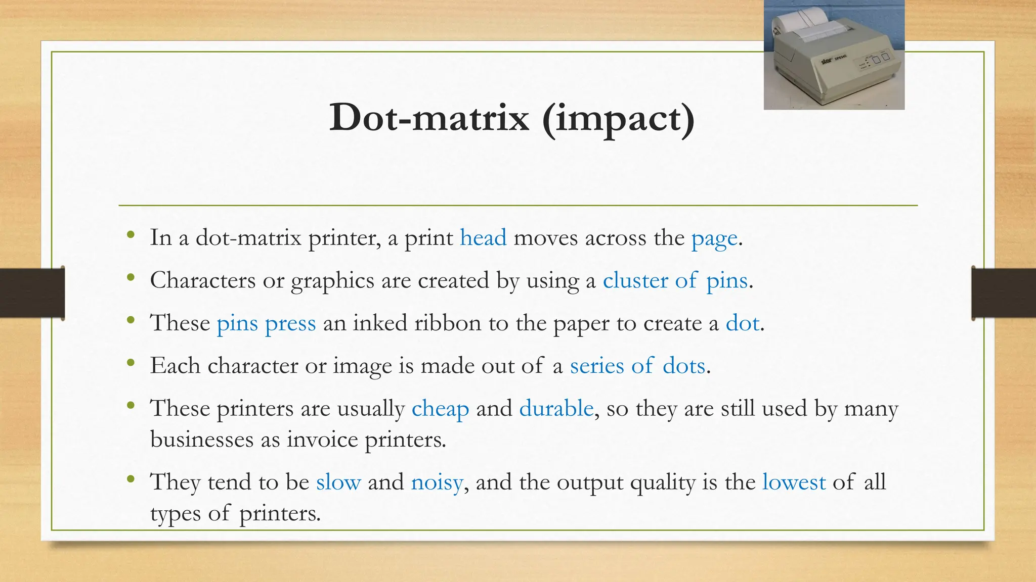 Dot-matrix (impact)
• In a dot-matrix printer, a print head moves across the page.
• Characters or graphics are created by using a cluster of pins.
• These pins press an inked ribbon to the paper to create a dot.
• Each character or image is made out of a series of dots.
• These printers are usually cheap and durable, so they are still used by many
businesses as invoice printers.
• They tend to be slow and noisy, and the output quality is the lowest of all
types of printers.
 