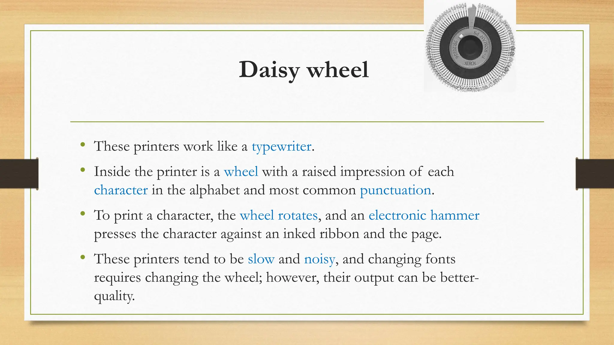 Daisy wheel
• These printers work like a typewriter.
• Inside the printer is a wheel with a raised impression of each
character in the alphabet and most common punctuation.
• To print a character, the wheel rotates, and an electronic hammer
presses the character against an inked ribbon and the page.
• These printers tend to be slow and noisy, and changing fonts
requires changing the wheel; however, their output can be better-
quality.
 