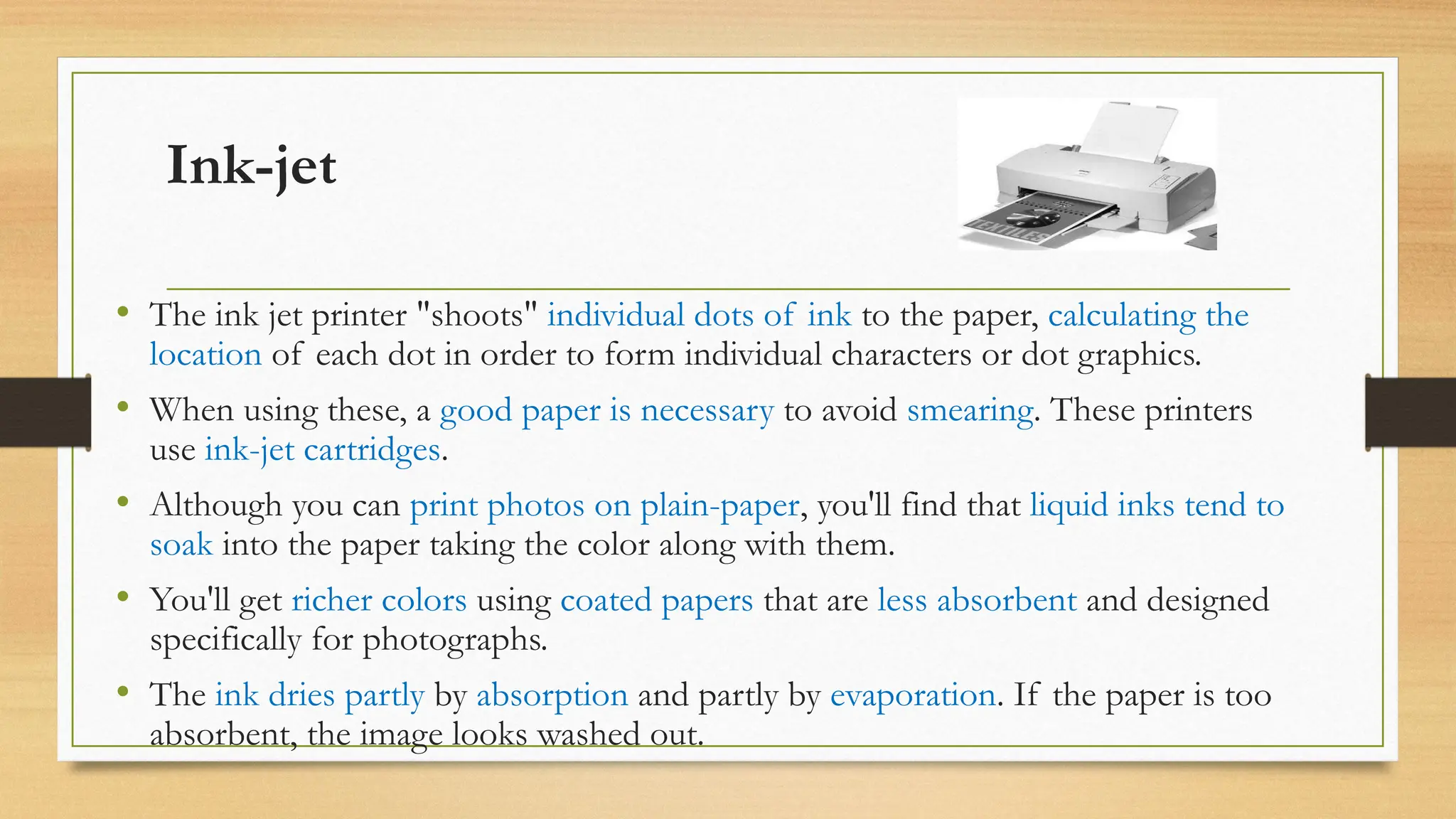 Ink-jet
• The ink jet printer "shoots" individual dots of ink to the paper, calculating the
location of each dot in order to form individual characters or dot graphics.
• When using these, a good paper is necessary to avoid smearing. These printers
use ink-jet cartridges.
• Although you can print photos on plain-paper, you'll find that liquid inks tend to
soak into the paper taking the color along with them.
• You'll get richer colors using coated papers that are less absorbent and designed
specifically for photographs.
• The ink dries partly by absorption and partly by evaporation. If the paper is too
absorbent, the image looks washed out.
 