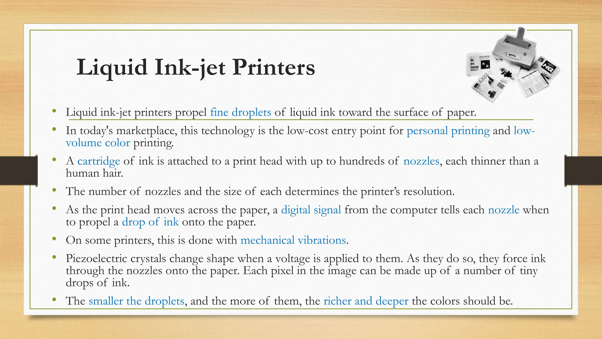 Liquid Ink-jet Printers
• Liquid ink-jet printers propel fine droplets of liquid ink toward the surface of paper.
• In today's marketplace, this technology is the low-cost entry point for personal printing and low-
volume color printing.
• A cartridge of ink is attached to a print head with up to hundreds of nozzles, each thinner than a
human hair.
• The number of nozzles and the size of each determines the printer’s resolution.
• As the print head moves across the paper, a digital signal from the computer tells each nozzle when
to propel a drop of ink onto the paper.
• On some printers, this is done with mechanical vibrations.
• Piezoelectric crystals change shape when a voltage is applied to them. As they do so, they force ink
through the nozzles onto the paper. Each pixel in the image can be made up of a number of tiny
drops of ink.
• The smaller the droplets, and the more of them, the richer and deeper the colors should be.
 