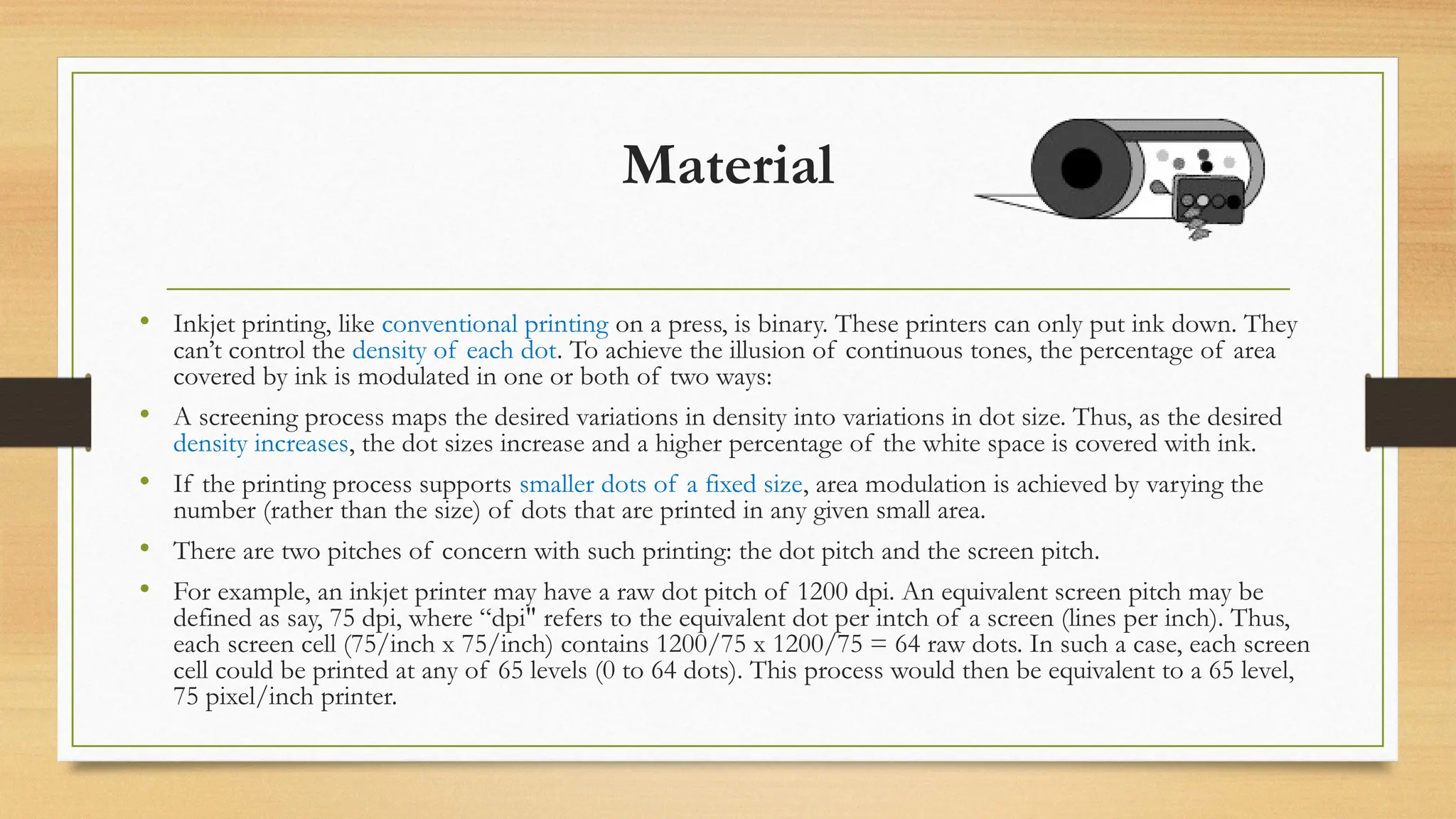 Material
• Inkjet printing, like conventional printing on a press, is binary. These printers can only put ink down. They
can’t control the density of each dot. To achieve the illusion of continuous tones, the percentage of area
covered by ink is modulated in one or both of two ways:
• A screening process maps the desired variations in density into variations in dot size. Thus, as the desired
density increases, the dot sizes increase and a higher percentage of the white space is covered with ink.
• If the printing process supports smaller dots of a fixed size, area modulation is achieved by varying the
number (rather than the size) of dots that are printed in any given small area.
• There are two pitches of concern with such printing: the dot pitch and the screen pitch.
• For example, an inkjet printer may have a raw dot pitch of 1200 dpi. An equivalent screen pitch may be
defined as say, 75 dpi, where “dpi" refers to the equivalent dot per intch of a screen (lines per inch). Thus,
each screen cell (75/inch x 75/inch) contains 1200/75 x 1200/75 = 64 raw dots. In such a case, each screen
cell could be printed at any of 65 levels (0 to 64 dots). This process would then be equivalent to a 65 level,
75 pixel/inch printer.
 
