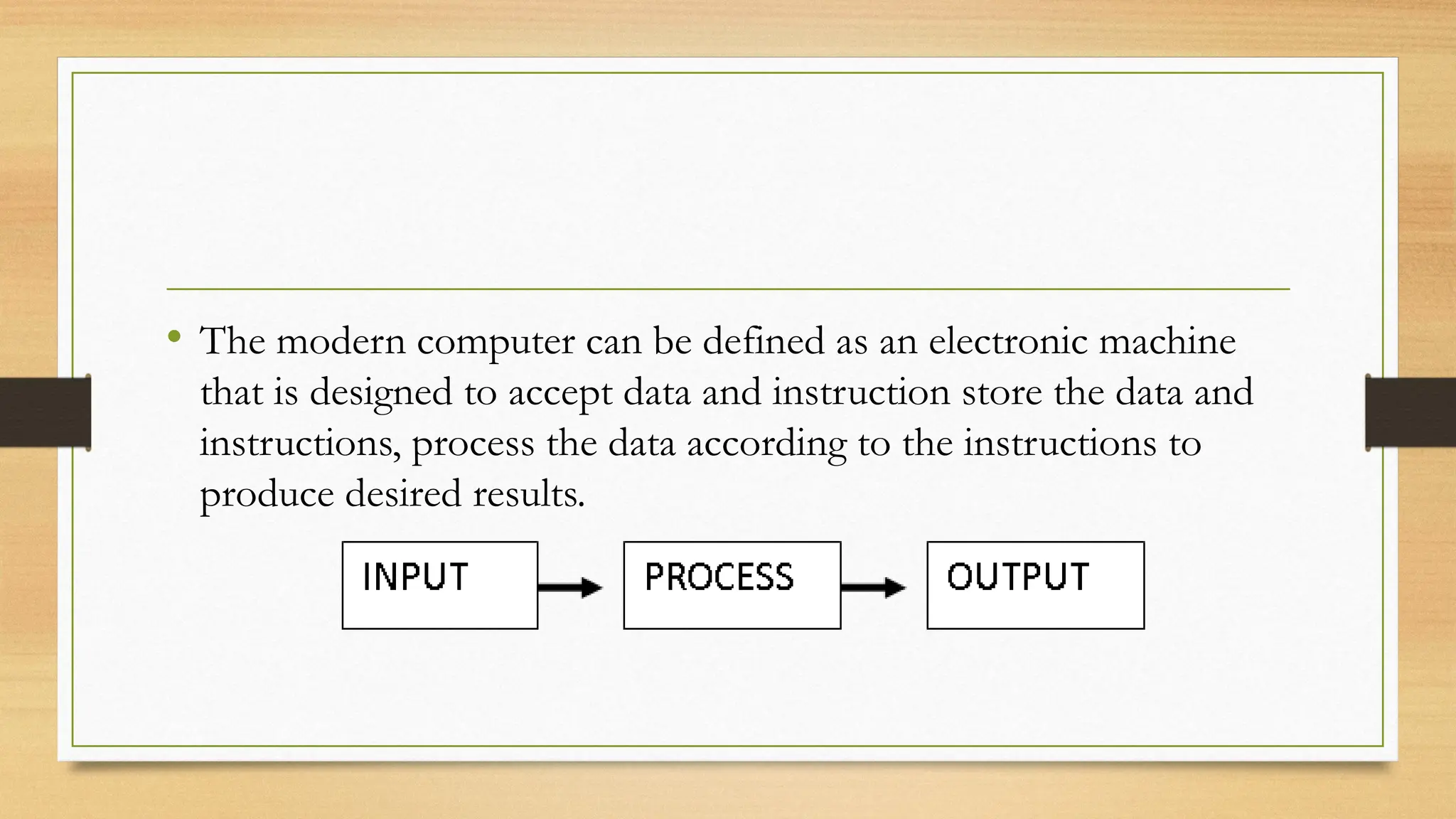 • The modern computer can be defined as an electronic machine
that is designed to accept data and instruction store the data and
instructions, process the data according to the instructions to
produce desired results.
 