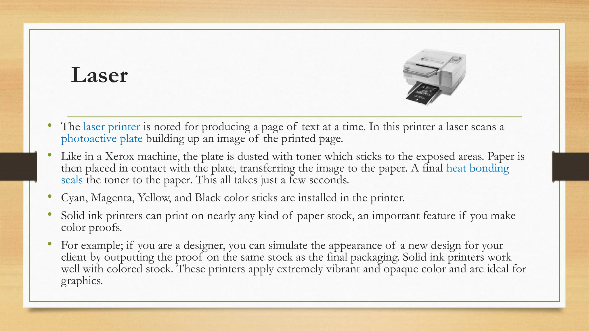 Laser
• The laser printer is noted for producing a page of text at a time. In this printer a laser scans a
photoactive plate building up an image of the printed page.
• Like in a Xerox machine, the plate is dusted with toner which sticks to the exposed areas. Paper is
then placed in contact with the plate, transferring the image to the paper. A final heat bonding
seals the toner to the paper. This all takes just a few seconds.
• Cyan, Magenta, Yellow, and Black color sticks are installed in the printer.
• Solid ink printers can print on nearly any kind of paper stock, an important feature if you make
color proofs.
• For example; if you are a designer, you can simulate the appearance of a new design for your
client by outputting the proof on the same stock as the final packaging. Solid ink printers work
well with colored stock. These printers apply extremely vibrant and opaque color and are ideal for
graphics.
 