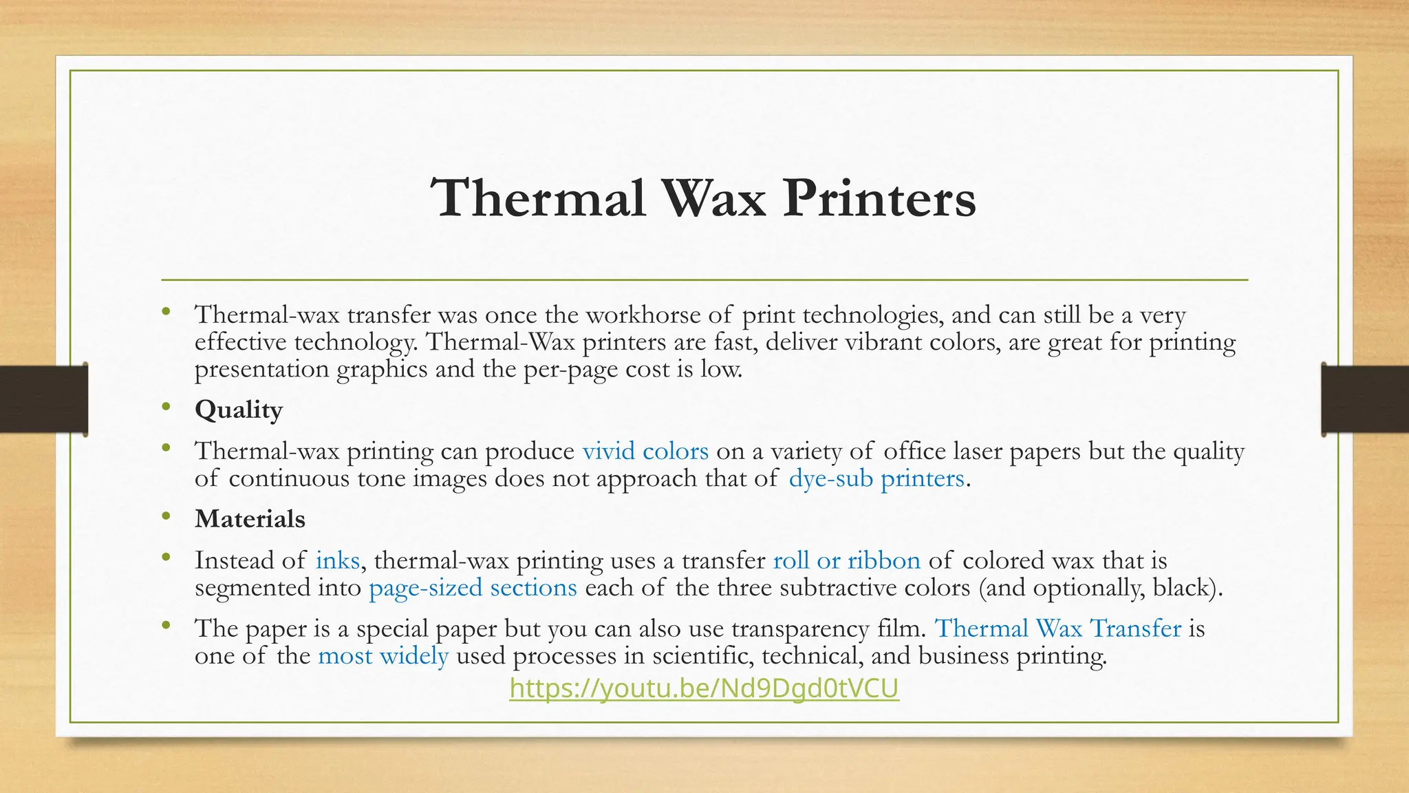Thermal Wax Printers
• Thermal-wax transfer was once the workhorse of print technologies, and can still be a very
effective technology. Thermal-Wax printers are fast, deliver vibrant colors, are great for printing
presentation graphics and the per-page cost is low.
• Quality
• Thermal-wax printing can produce vivid colors on a variety of office laser papers but the quality
of continuous tone images does not approach that of dye-sub printers.
• Materials
• Instead of inks, thermal-wax printing uses a transfer roll or ribbon of colored wax that is
segmented into page-sized sections each of the three subtractive colors (and optionally, black).
• The paper is a special paper but you can also use transparency film. Thermal Wax Transfer is
one of the most widely used processes in scientific, technical, and business printing.
https://youtu.be/Nd9Dgd0tVCU
 