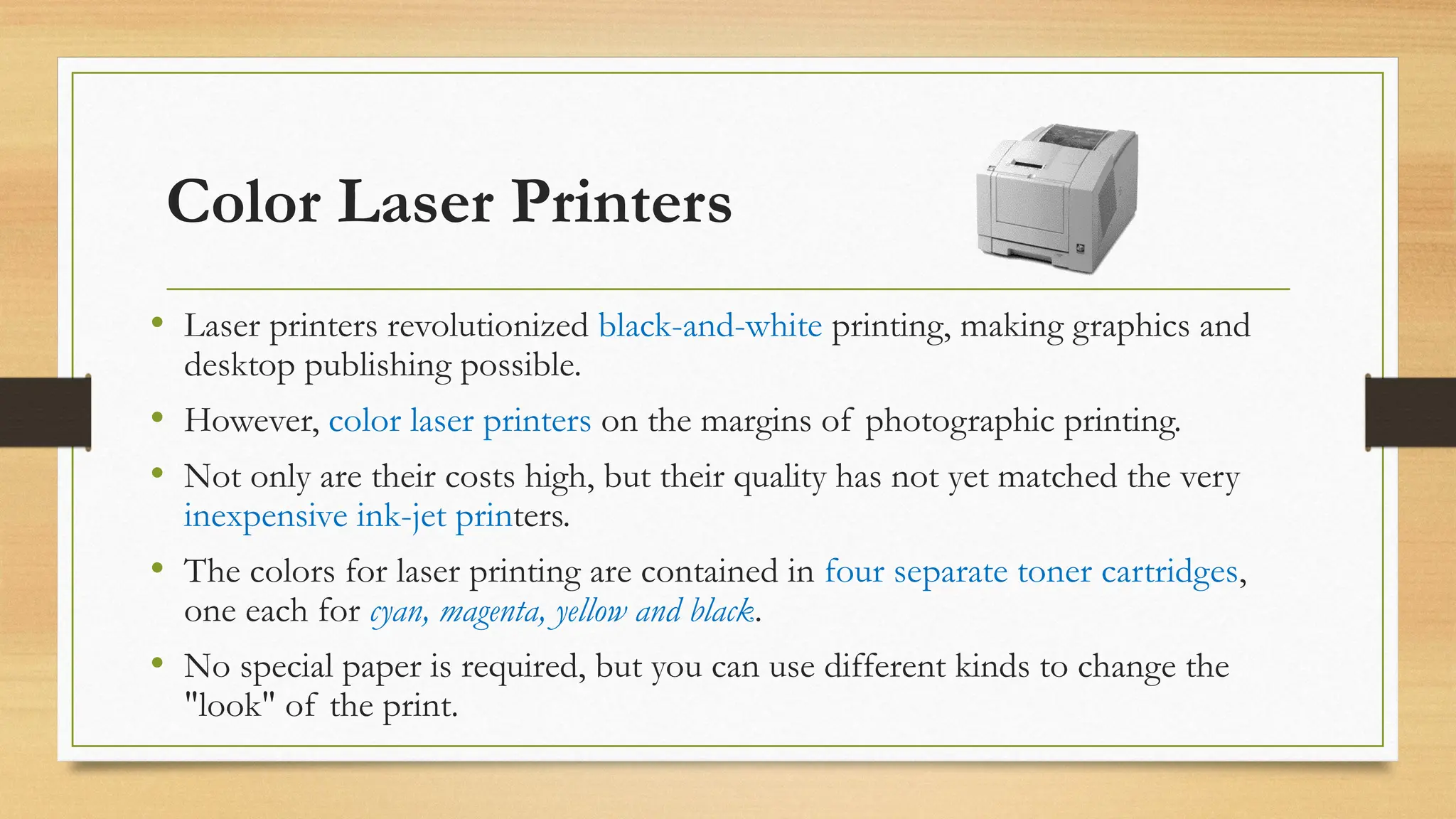 Color Laser Printers
• Laser printers revolutionized black-and-white printing, making graphics and
desktop publishing possible.
• However, color laser printers on the margins of photographic printing.
• Not only are their costs high, but their quality has not yet matched the very
inexpensive ink-jet printers.
• The colors for laser printing are contained in four separate toner cartridges,
one each for cyan, magenta, yellow and black.
• No special paper is required, but you can use different kinds to change the
"look" of the print.
 