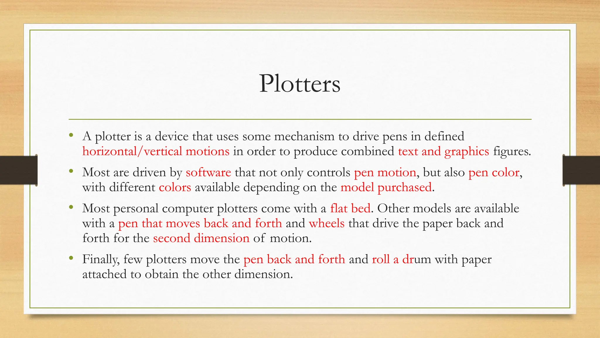 Plotters
• A plotter is a device that uses some mechanism to drive pens in defined
horizontal/vertical motions in order to produce combined text and graphics figures.
• Most are driven by software that not only controls pen motion, but also pen color,
with different colors available depending on the model purchased.
• Most personal computer plotters come with a flat bed. Other models are available
with a pen that moves back and forth and wheels that drive the paper back and
forth for the second dimension of motion.
• Finally, few plotters move the pen back and forth and roll a drum with paper
attached to obtain the other dimension.
 