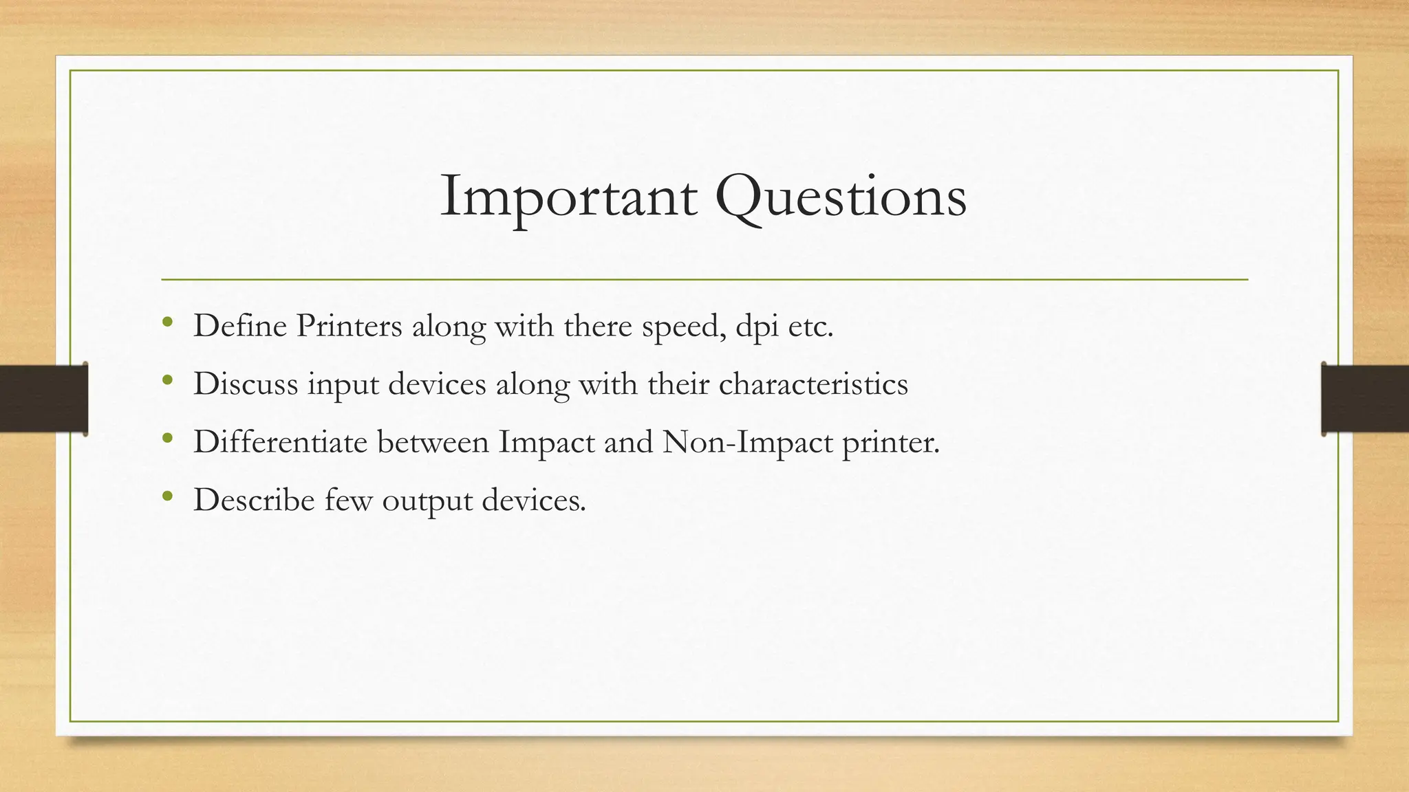 Important Questions
• Define Printers along with there speed, dpi etc.
• Discuss input devices along with their characteristics
• Differentiate between Impact and Non-Impact printer.
• Describe few output devices.
 
