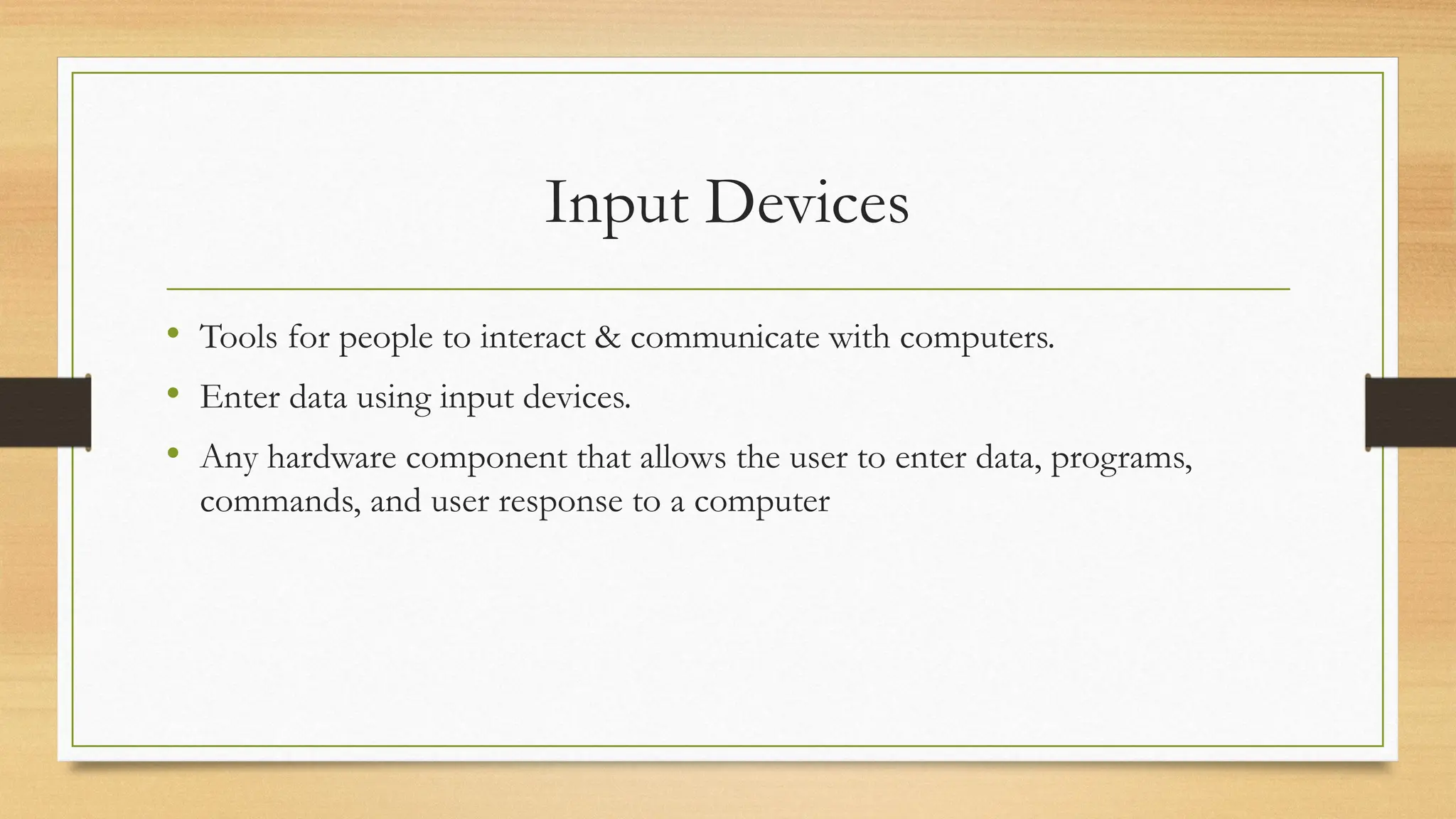 Input Devices
• Tools for people to interact & communicate with computers.
• Enter data using input devices.
• Any hardware component that allows the user to enter data, programs,
commands, and user response to a computer
 
