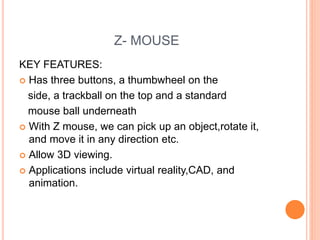 Z- MOUSE
KEY FEATURES:
 Has three buttons, a thumbwheel on the
side, a trackball on the top and a standard
mouse ball underneath
 With Z mouse, we can pick up an object,rotate it,
and move it in any direction etc.
 Allow 3D viewing.
 Applications include virtual reality,CAD, and
animation.
 