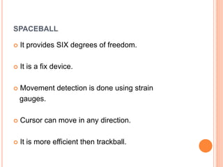SPACEBALL
 It provides SIX degrees of freedom.
 It is a fix device.
 Movement detection is done using strain
gauges.
 Cursor can move in any direction.
 It is more efficient then trackball.
 