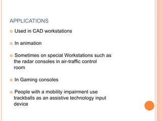 APPLICATIONS
 Used in CAD workstations
 In animation
 Sometimes on special Workstations such as
the radar consoles in air-traffic control
room
 In Gaming consoles
 People with a mobility impairment use
trackballs as an assistive technology input
device
 