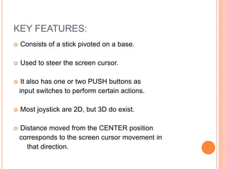 KEY FEATURES:
 Consists of a stick pivoted on a base.
 Used to steer the screen cursor.
 It also has one or two PUSH buttons as
input switches to perform certain actions.
 Most joystick are 2D, but 3D do exist.
 Distance moved from the CENTER position
corresponds to the screen cursor movement in
that direction.
 