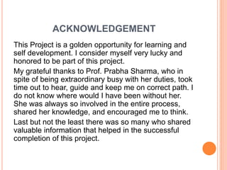 ACKNOWLEDGEMENT
This Project is a golden opportunity for learning and
self development. I consider myself very lucky and
honored to be part of this project.
My grateful thanks to Prof. Prabha Sharma, who in
spite of being extraordinary busy with her duties, took
time out to hear, guide and keep me on correct path. I
do not know where would I have been without her.
She was always so involved in the entire process,
shared her knowledge, and encouraged me to think.
Last but not the least there was so many who shared
valuable information that helped in the successful
completion of this project.
 