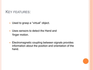 KEY FEATURES:
 Used to grasp a “virtual” object.
 Uses sensors to detect the Hand and
finger motion.
 Electromagnetic coupling between signals provides
information about the position and orientation of the
hand.
 