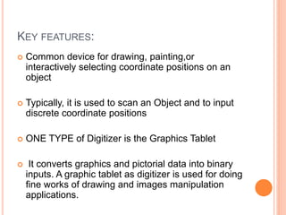 KEY FEATURES:
 Common device for drawing, painting,or
interactively selecting coordinate positions on an
object
 Typically, it is used to scan an Object and to input
discrete coordinate positions
 ONE TYPE of Digitizer is the Graphics Tablet
 It converts graphics and pictorial data into binary
inputs. A graphic tablet as digitizer is used for doing
fine works of drawing and images manipulation
applications.
 