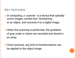 KEY FEATURES:
 In computing, a scanner is a device that optically
scans images, printed text, handwriting,
or an object, and converts it to a digital image.
 When the scanning is performed, the gradation
of gray scale or colors are recorded and stored in
an array.
 Once scanned, any kind of transformations can
be applied to the object image.
 